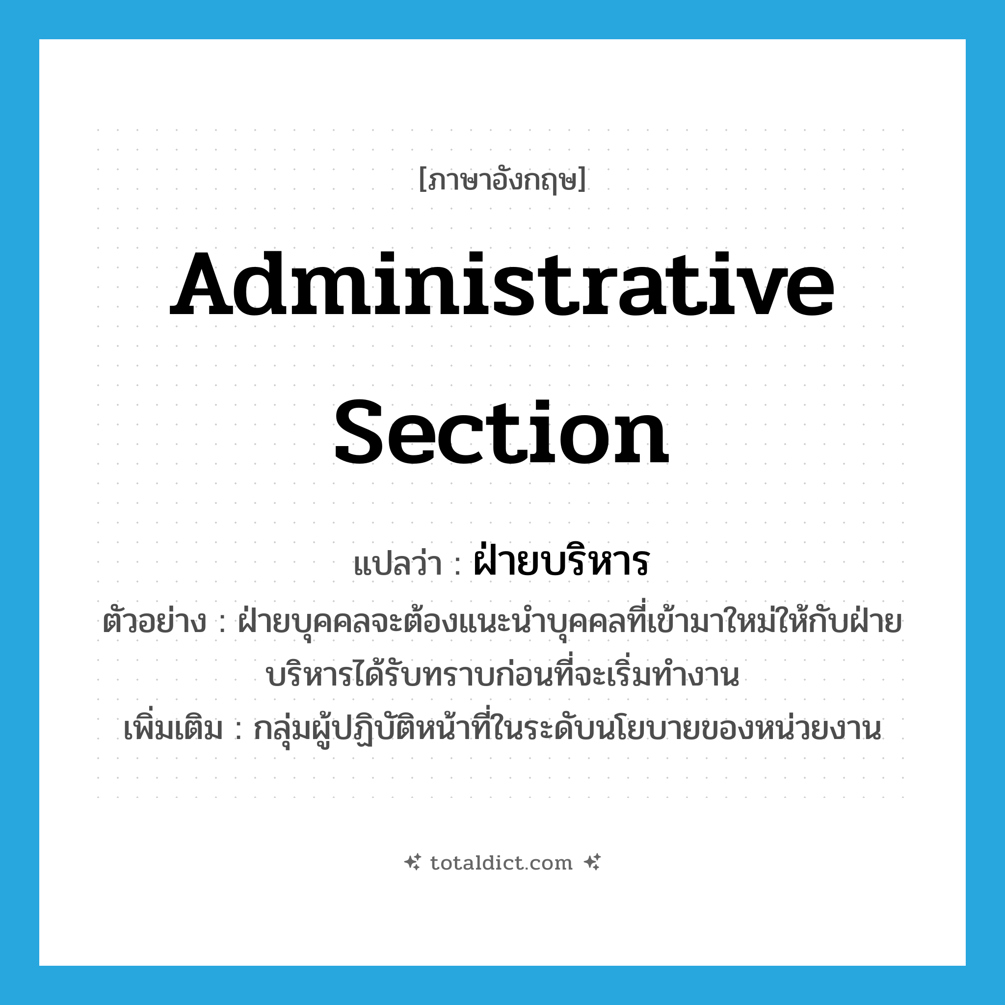 administrative section แปลว่า?, คำศัพท์ภาษาอังกฤษ administrative section แปลว่า ฝ่ายบริหาร ประเภท N ตัวอย่าง ฝ่ายบุคคลจะต้องแนะนำบุคคลที่เข้ามาใหม่ให้กับฝ่ายบริหารได้รับทราบก่อนที่จะเริ่มทำงาน เพิ่มเติม กลุ่มผู้ปฏิบัติหน้าที่ในระดับนโยบายของหน่วยงาน หมวด N