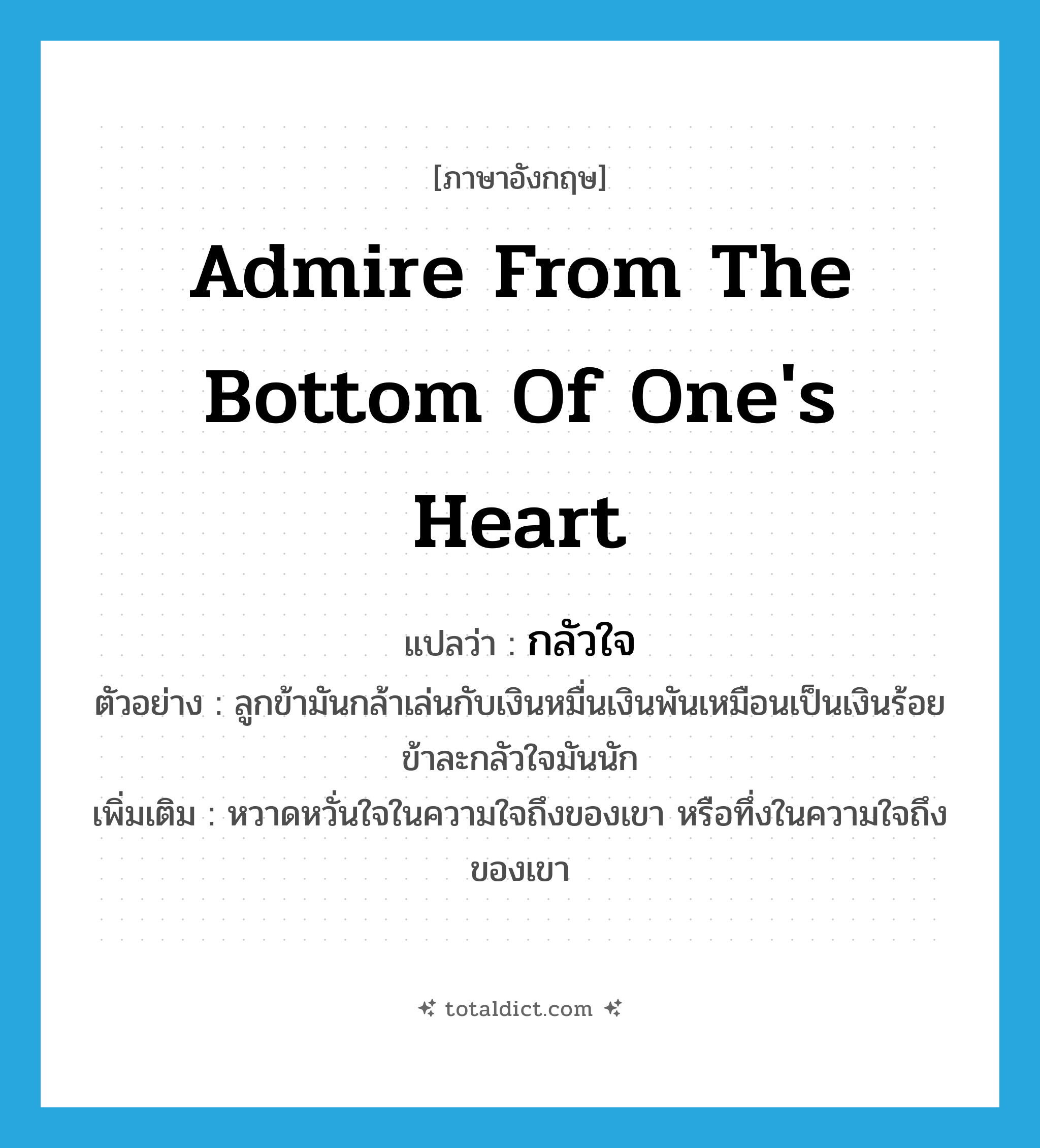 admire from the bottom of one&#39;s heart แปลว่า?, คำศัพท์ภาษาอังกฤษ admire from the bottom of one&#39;s heart แปลว่า กลัวใจ ประเภท V ตัวอย่าง ลูกข้ามันกล้าเล่นกับเงินหมื่นเงินพันเหมือนเป็นเงินร้อย ข้าละกลัวใจมันนัก เพิ่มเติม หวาดหวั่นใจในความใจถึงของเขา หรือทึ่งในความใจถึงของเขา หมวด V