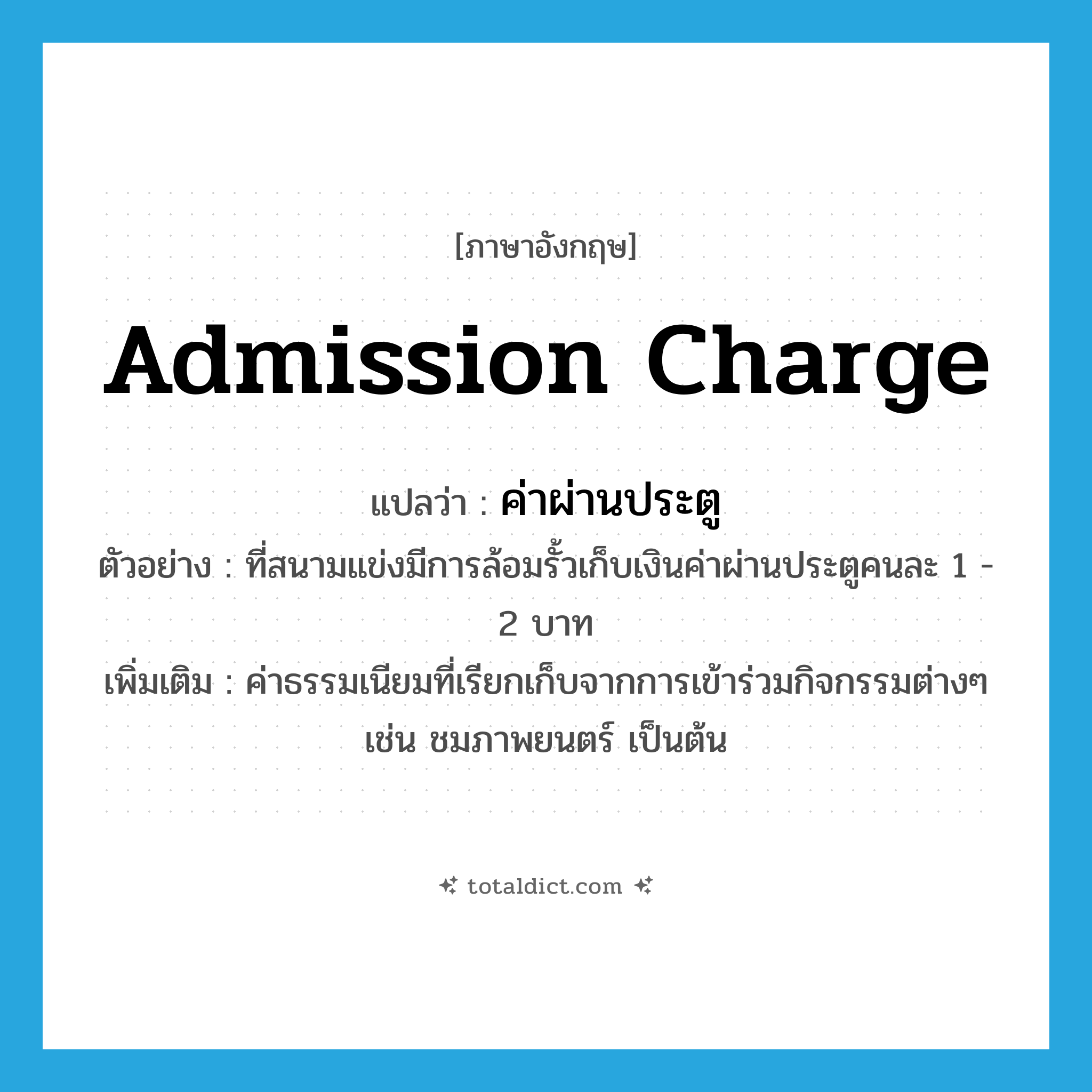 admission charge แปลว่า?, คำศัพท์ภาษาอังกฤษ admission charge แปลว่า ค่าผ่านประตู ประเภท N ตัวอย่าง ที่สนามแข่งมีการล้อมรั้วเก็บเงินค่าผ่านประตูคนละ 1 - 2 บาท เพิ่มเติม ค่าธรรมเนียมที่เรียกเก็บจากการเข้าร่วมกิจกรรมต่างๆ เช่น ชมภาพยนตร์ เป็นต้น หมวด N