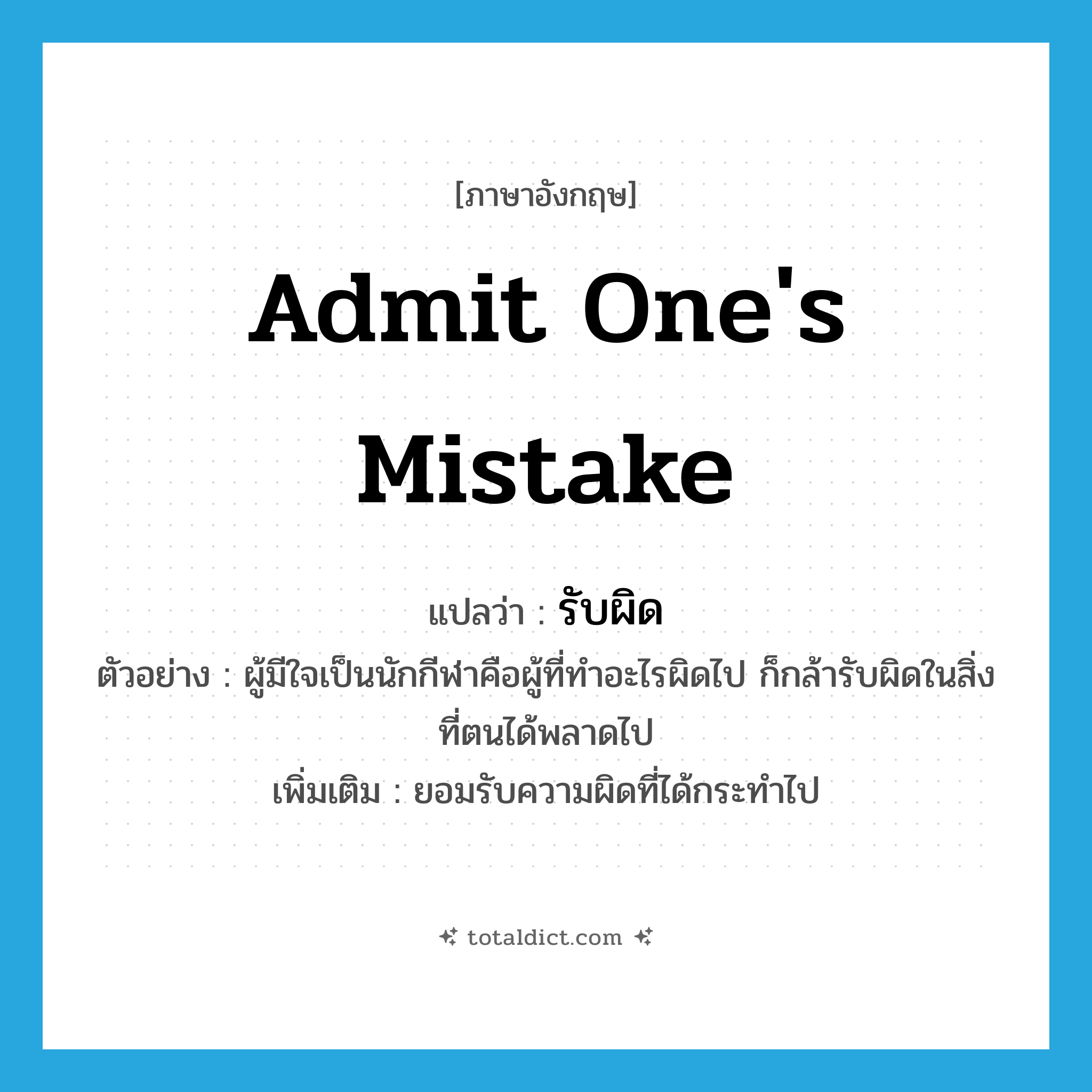 admit one&#39;s mistake แปลว่า?, คำศัพท์ภาษาอังกฤษ admit one&#39;s mistake แปลว่า รับผิด ประเภท V ตัวอย่าง ผู้มีใจเป็นนักกีฬาคือผู้ที่ทำอะไรผิดไป ก็กล้ารับผิดในสิ่งที่ตนได้พลาดไป เพิ่มเติม ยอมรับความผิดที่ได้กระทำไป หมวด V