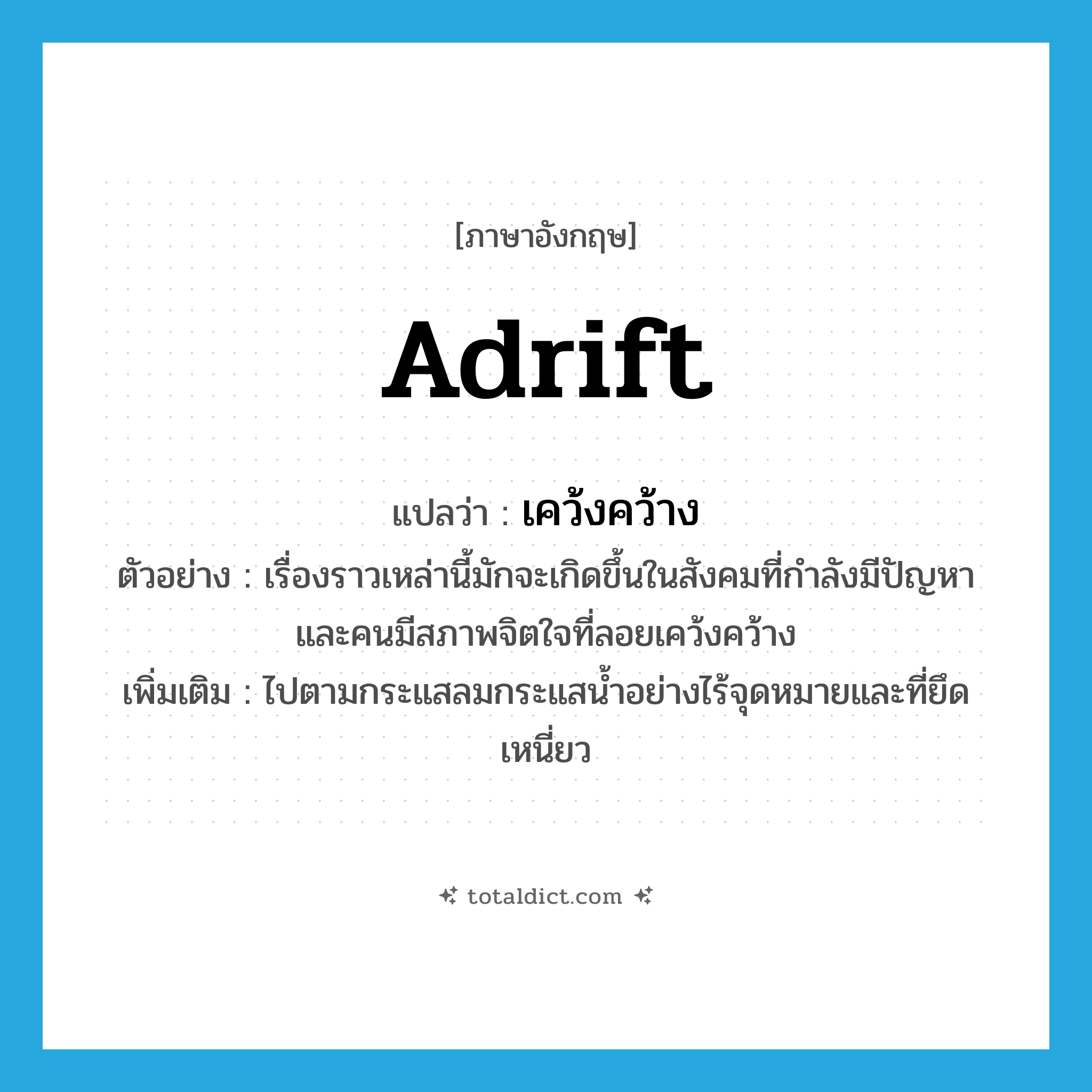 adrift แปลว่า?, คำศัพท์ภาษาอังกฤษ adrift แปลว่า เคว้งคว้าง ประเภท ADV ตัวอย่าง เรื่องราวเหล่านี้มักจะเกิดขึ้นในสังคมที่กำลังมีปัญหาและคนมีสภาพจิตใจที่ลอยเคว้งคว้าง เพิ่มเติม ไปตามกระแสลมกระแสน้ำอย่างไร้จุดหมายและที่ยึดเหนี่ยว หมวด ADV