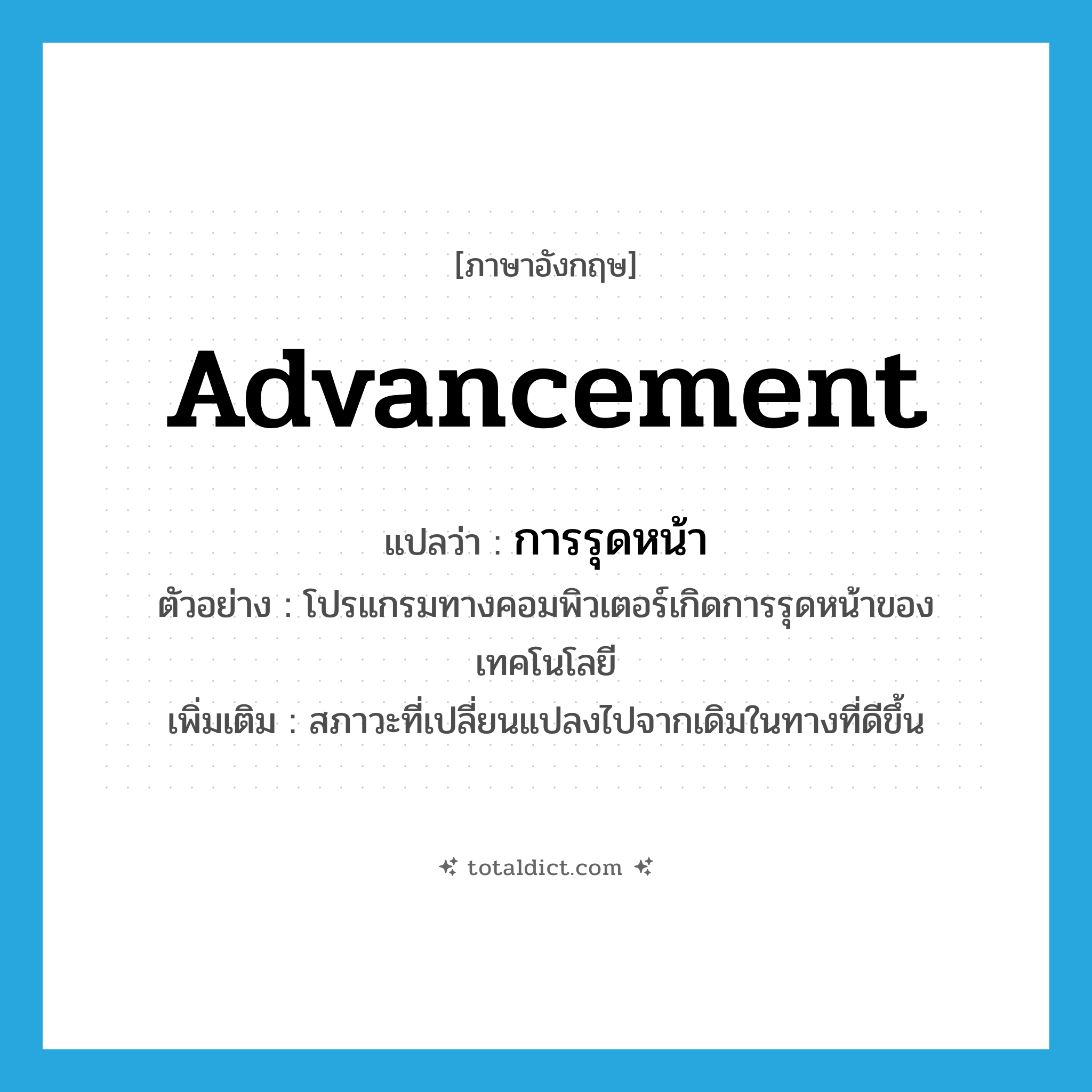 advancement แปลว่า?, คำศัพท์ภาษาอังกฤษ advancement แปลว่า การรุดหน้า ประเภท N ตัวอย่าง โปรแกรมทางคอมพิวเตอร์เกิดการรุดหน้าของเทคโนโลยี เพิ่มเติม สภาวะที่เปลี่ยนแปลงไปจากเดิมในทางที่ดีขึ้น หมวด N