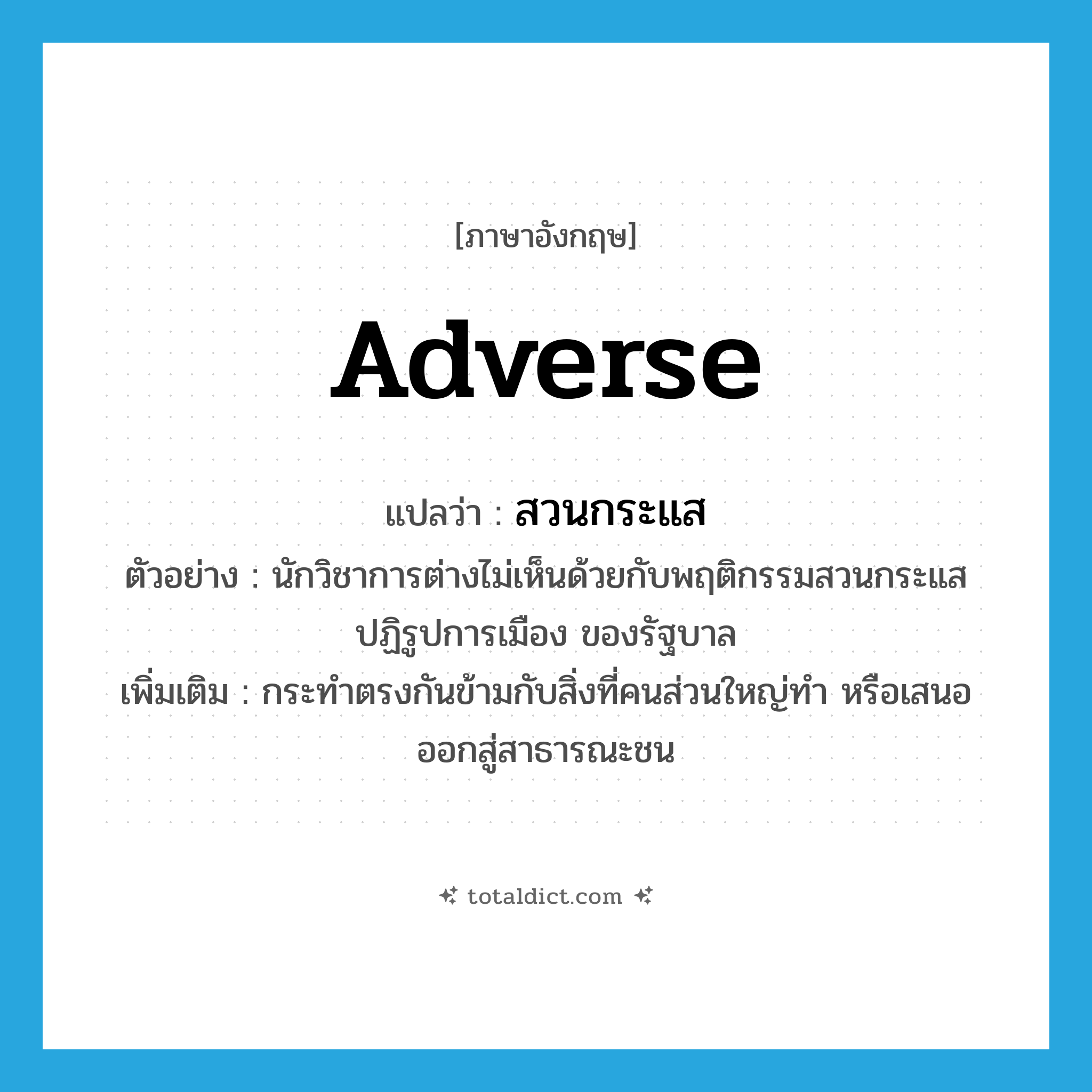 สวนกระแส ภาษาอังกฤษ?, คำศัพท์ภาษาอังกฤษ สวนกระแส แปลว่า adverse ประเภท ADJ ตัวอย่าง นักวิชาการต่างไม่เห็นด้วยกับพฤติกรรมสวนกระแส ปฏิรูปการเมือง ของรัฐบาล เพิ่มเติม กระทำตรงกันข้ามกับสิ่งที่คนส่วนใหญ่ทำ หรือเสนอออกสู่สาธารณะชน หมวด ADJ