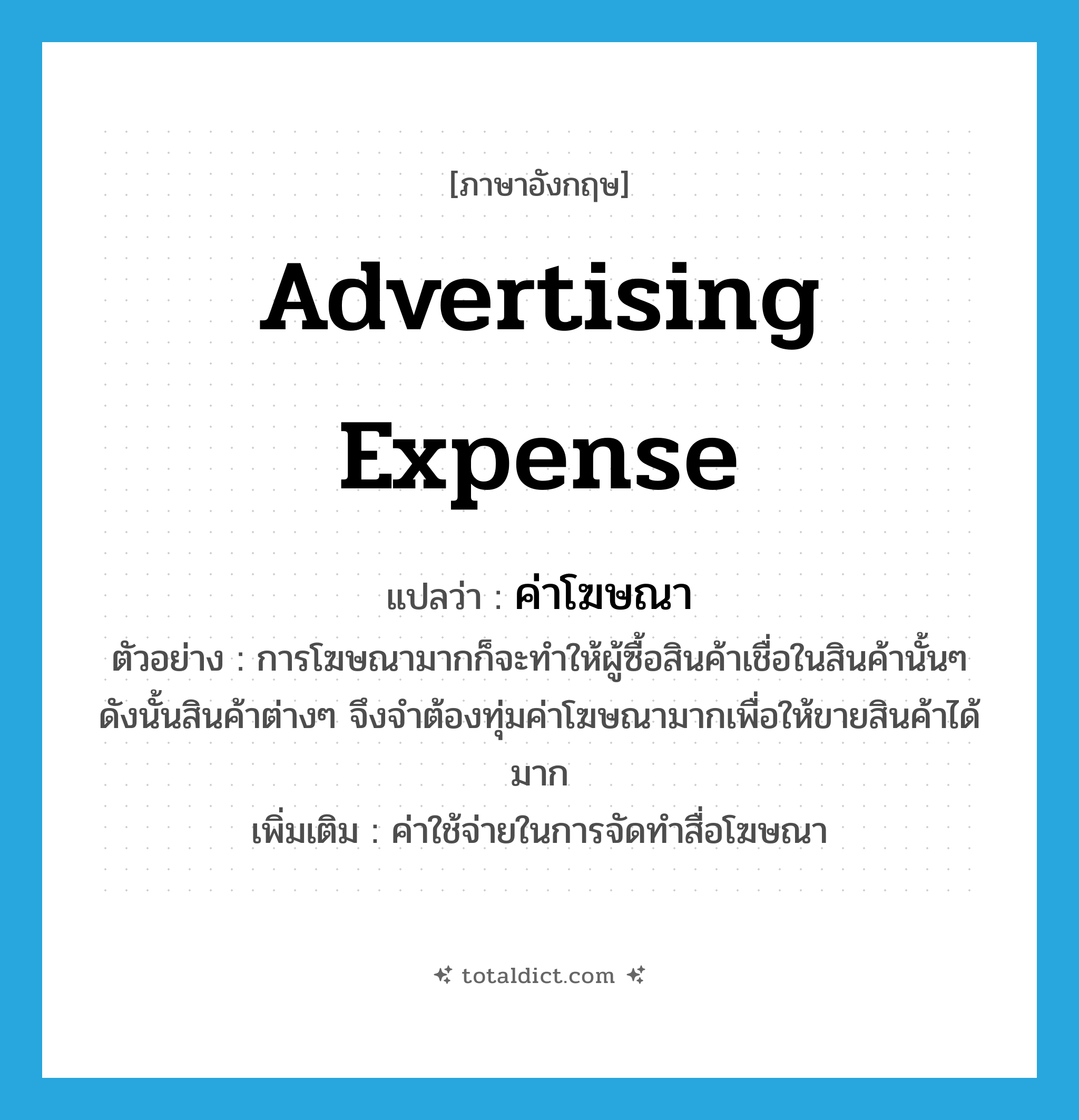 advertising expense แปลว่า?, คำศัพท์ภาษาอังกฤษ advertising expense แปลว่า ค่าโฆษณา ประเภท N ตัวอย่าง การโฆษณามากก็จะทำให้ผู้ซื้อสินค้าเชื่อในสินค้านั้นๆ ดังนั้นสินค้าต่างๆ จึงจำต้องทุ่มค่าโฆษณามากเพื่อให้ขายสินค้าได้มาก เพิ่มเติม ค่าใช้จ่ายในการจัดทำสื่อโฆษณา หมวด N