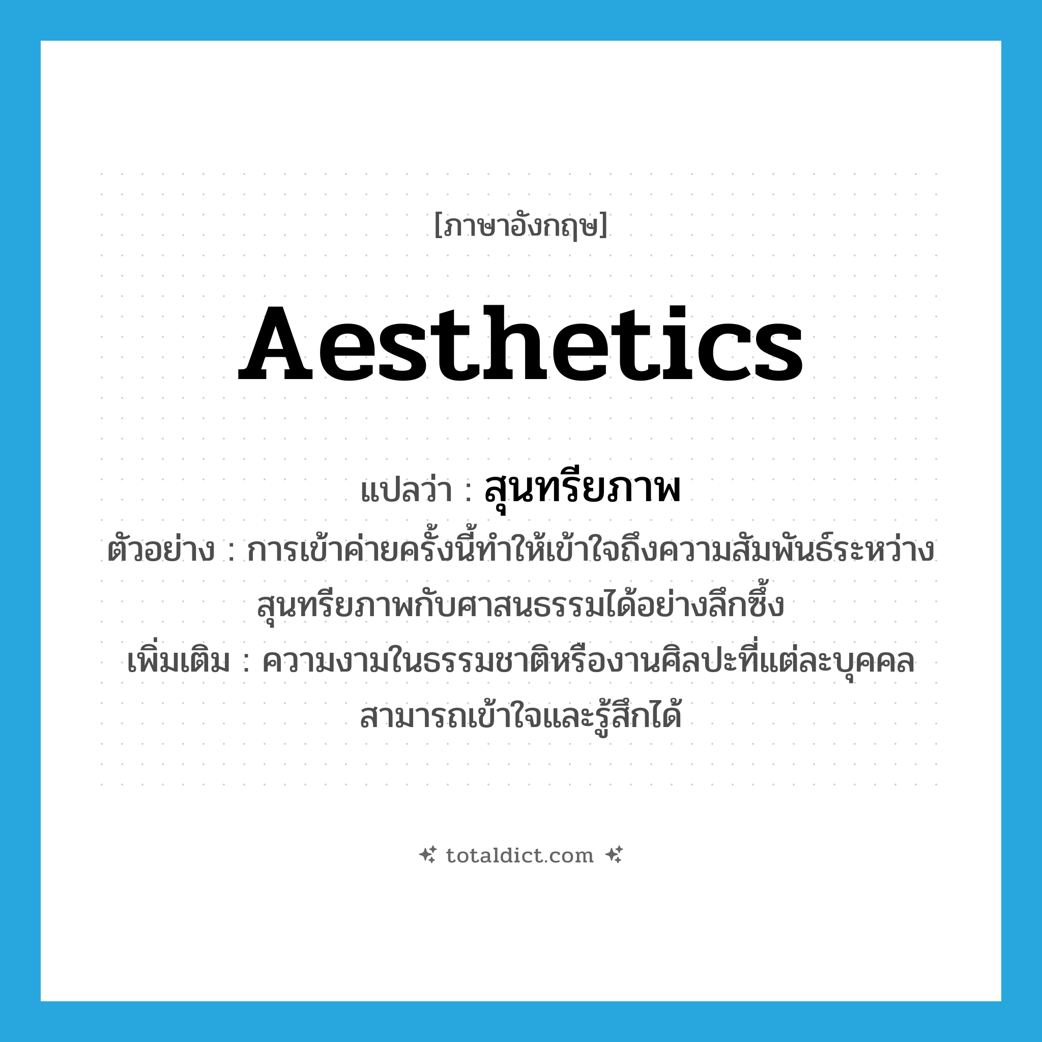 สุนทรียภาพ ภาษาอังกฤษ?, คำศัพท์ภาษาอังกฤษ สุนทรียภาพ แปลว่า aesthetics ประเภท N ตัวอย่าง การเข้าค่ายครั้งนี้ทำให้เข้าใจถึงความสัมพันธ์ระหว่างสุนทรียภาพกับศาสนธรรมได้อย่างลึกซึ้ง เพิ่มเติม ความงามในธรรมชาติหรืองานศิลปะที่แต่ละบุคคลสามารถเข้าใจและรู้สึกได้ หมวด N