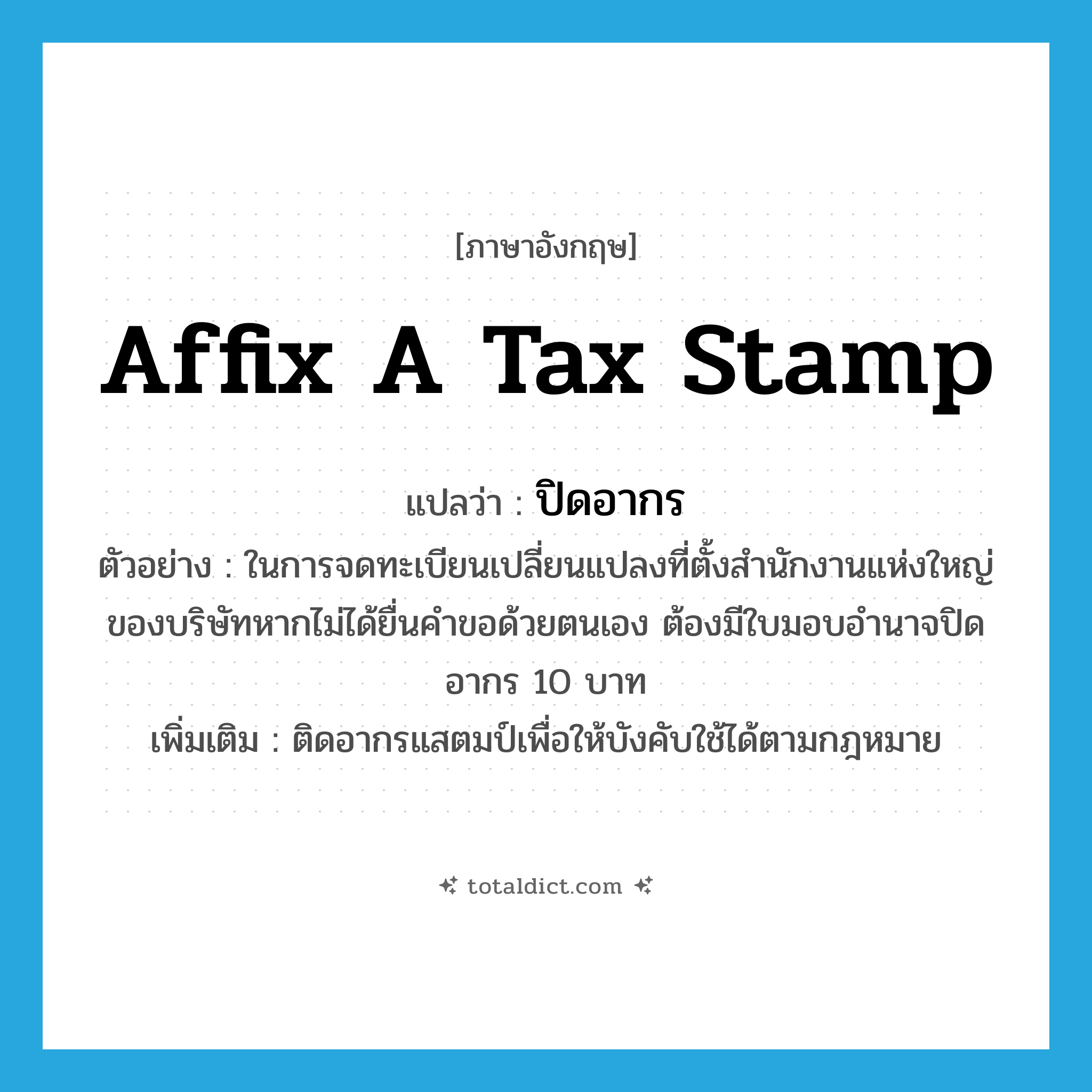affix a tax stamp แปลว่า?, คำศัพท์ภาษาอังกฤษ affix a tax stamp แปลว่า ปิดอากร ประเภท V ตัวอย่าง ในการจดทะเบียนเปลี่ยนแปลงที่ตั้งสำนักงานแห่งใหญ่ของบริษัทหากไม่ได้ยื่นคำขอด้วยตนเอง ต้องมีใบมอบอำนาจปิดอากร 10 บาท เพิ่มเติม ติดอากรแสตมป์เพื่อให้บังคับใช้ได้ตามกฎหมาย หมวด V