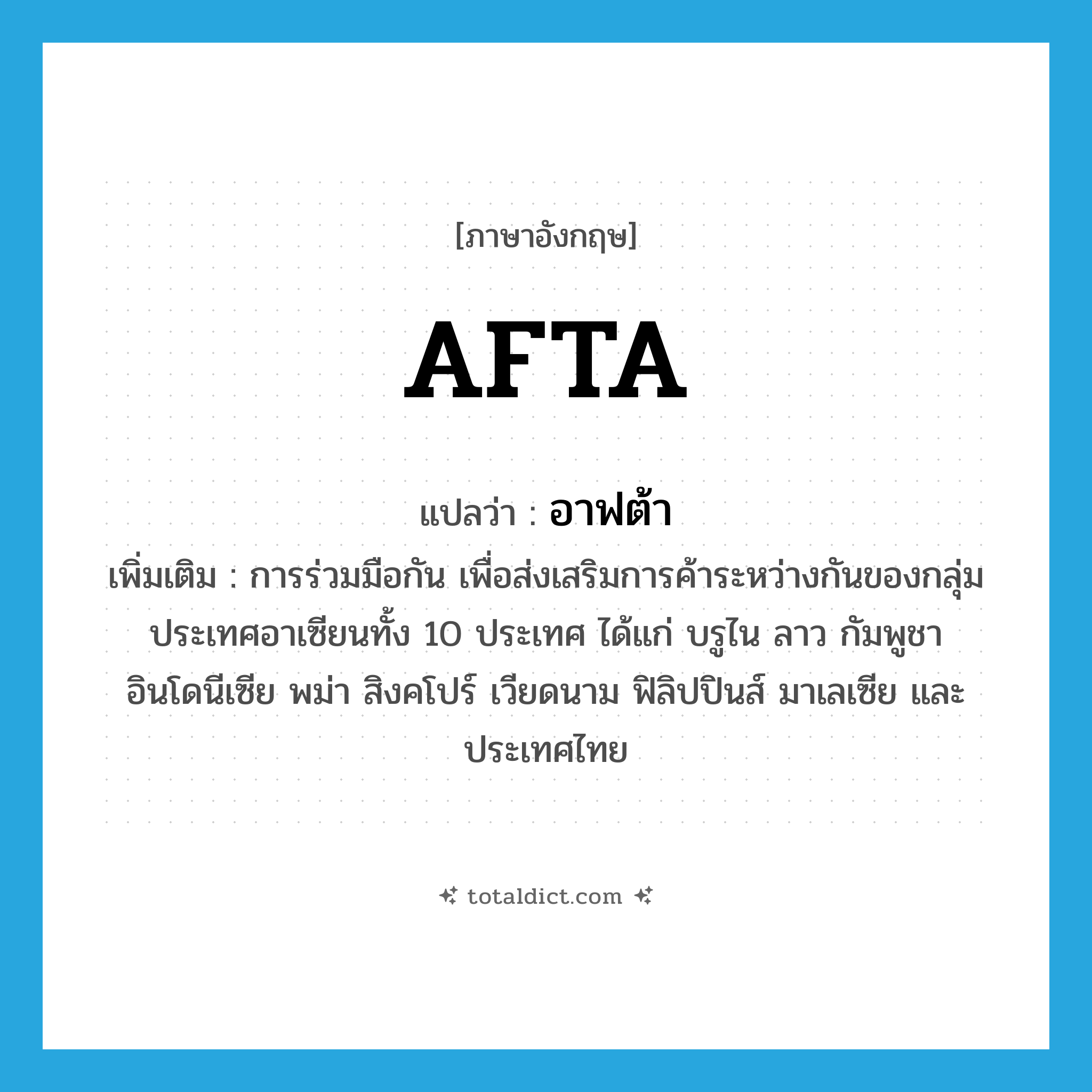 AFTA แปลว่า?, คำศัพท์ภาษาอังกฤษ AFTA แปลว่า อาฟต้า ประเภท N เพิ่มเติม การร่วมมือกัน เพื่อส่งเสริมการค้าระหว่างกันของกลุ่มประเทศอาเซียนทั้ง 10 ประเทศ ได้แก่ บรูไน ลาว กัมพูชา อินโดนีเซีย พม่า สิงคโปร์ เวียดนาม ฟิลิปปินส์ มาเลเซีย และประเทศไทย หมวด N