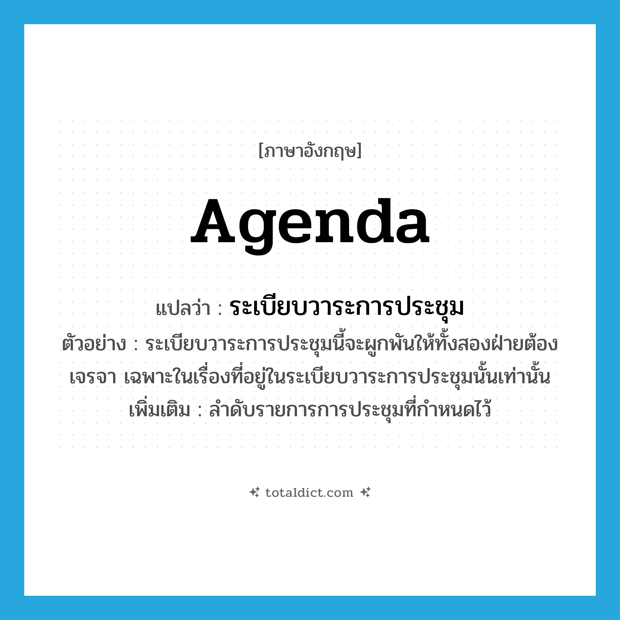 agenda แปลว่า?, คำศัพท์ภาษาอังกฤษ agenda แปลว่า ระเบียบวาระการประชุม ประเภท N ตัวอย่าง ระเบียบวาระการประชุมนี้จะผูกพันให้ทั้งสองฝ่ายต้องเจรจา เฉพาะในเรื่องที่อยู่ในระเบียบวาระการประชุมนั้นเท่านั้น เพิ่มเติม ลำดับรายการการประชุมที่กำหนดไว้ หมวด N
