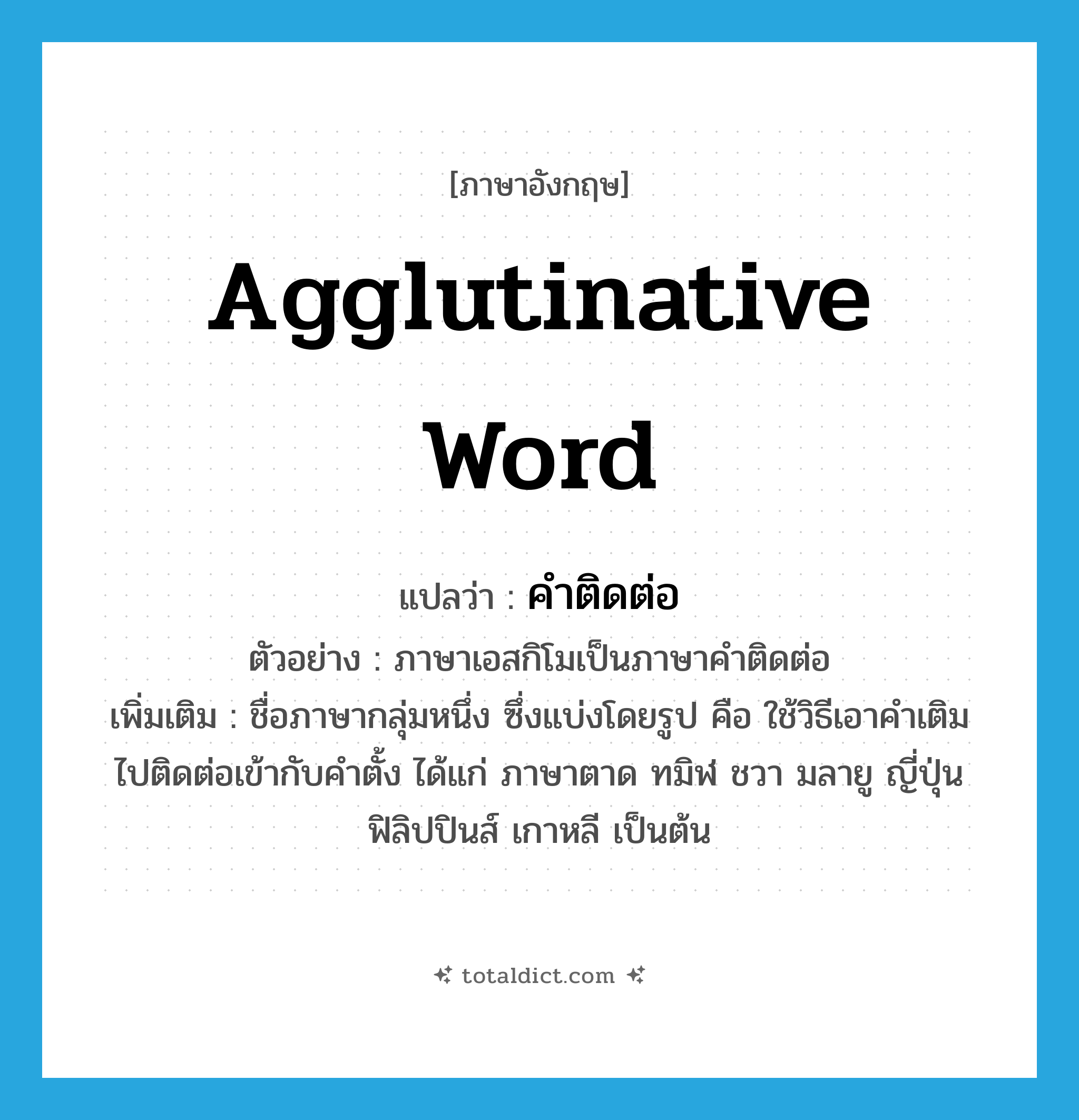 agglutinative word แปลว่า?, คำศัพท์ภาษาอังกฤษ agglutinative word แปลว่า คำติดต่อ ประเภท N ตัวอย่าง ภาษาเอสกิโมเป็นภาษาคำติดต่อ เพิ่มเติม ชื่อภาษากลุ่มหนึ่ง ซึ่งแบ่งโดยรูป คือ ใช้วิธีเอาคำเติมไปติดต่อเข้ากับคำตั้ง ได้แก่ ภาษาตาด ทมิฬ ชวา มลายู ญี่ปุ่น ฟิลิปปินส์ เกาหลี เป็นต้น หมวด N