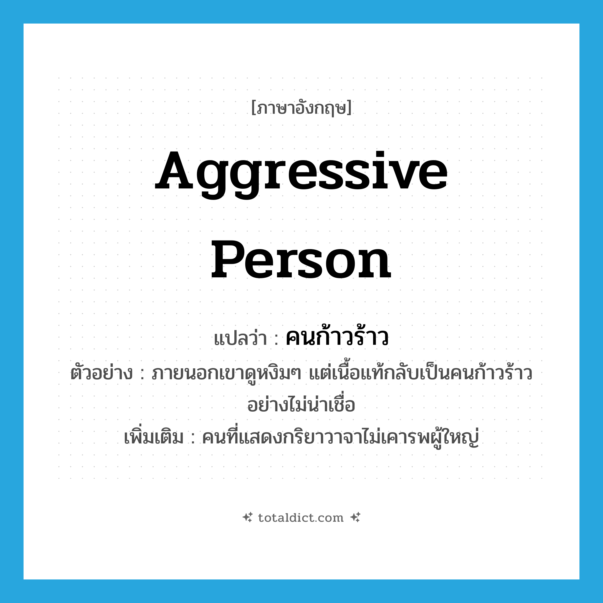 aggressive person แปลว่า?, คำศัพท์ภาษาอังกฤษ aggressive person แปลว่า คนก้าวร้าว ประเภท N ตัวอย่าง ภายนอกเขาดูหงิมๆ แต่เนื้อแท้กลับเป็นคนก้าวร้าวอย่างไม่น่าเชื่อ เพิ่มเติม คนที่แสดงกริยาวาจาไม่เคารพผู้ใหญ่ หมวด N