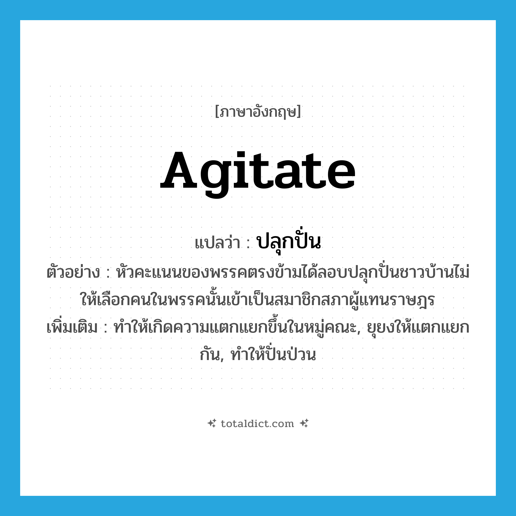 agitate แปลว่า?, คำศัพท์ภาษาอังกฤษ agitate แปลว่า ปลุกปั่น ประเภท V ตัวอย่าง หัวคะแนนของพรรคตรงข้ามได้ลอบปลุกปั่นชาวบ้านไม่ให้เลือกคนในพรรคนั้นเข้าเป็นสมาชิกสภาผู้แทนราษฎร เพิ่มเติม ทำให้เกิดความแตกแยกขึ้นในหมู่คณะ, ยุยงให้แตกแยกกัน, ทำให้ปั่นป่วน หมวด V