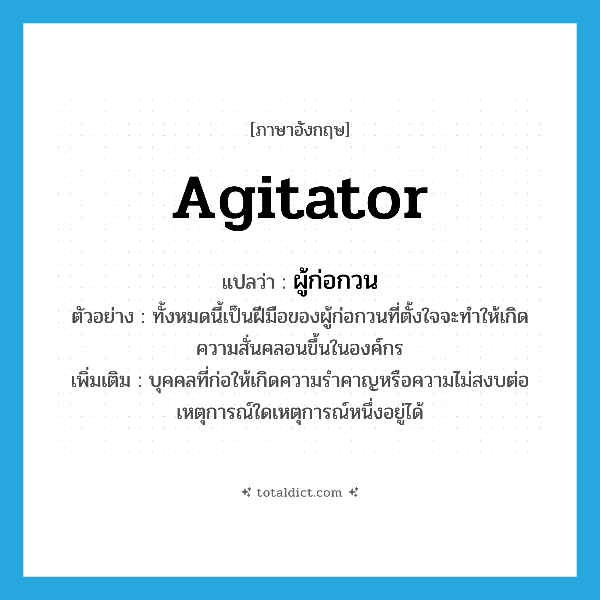 agitator แปลว่า?, คำศัพท์ภาษาอังกฤษ agitator แปลว่า ผู้ก่อกวน ประเภท N ตัวอย่าง ทั้งหมดนี้เป็นฝีมือของผู้ก่อกวนที่ตั้งใจจะทำให้เกิดความสั่นคลอนขึ้นในองค์กร เพิ่มเติม บุคคลที่ก่อให้เกิดความรำคาญหรือความไม่สงบต่อเหตุการณ์ใดเหตุการณ์หนึ่งอยู่ได้ หมวด N