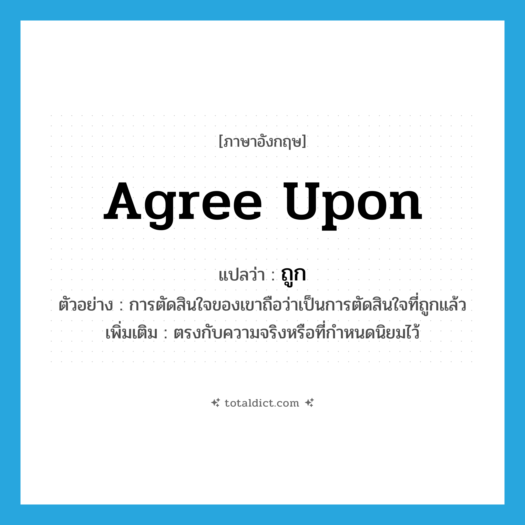 agree upon แปลว่า?, คำศัพท์ภาษาอังกฤษ agree upon แปลว่า ถูก ประเภท V ตัวอย่าง การตัดสินใจของเขาถือว่าเป็นการตัดสินใจที่ถูกแล้ว เพิ่มเติม ตรงกับความจริงหรือที่กำหนดนิยมไว้ หมวด V