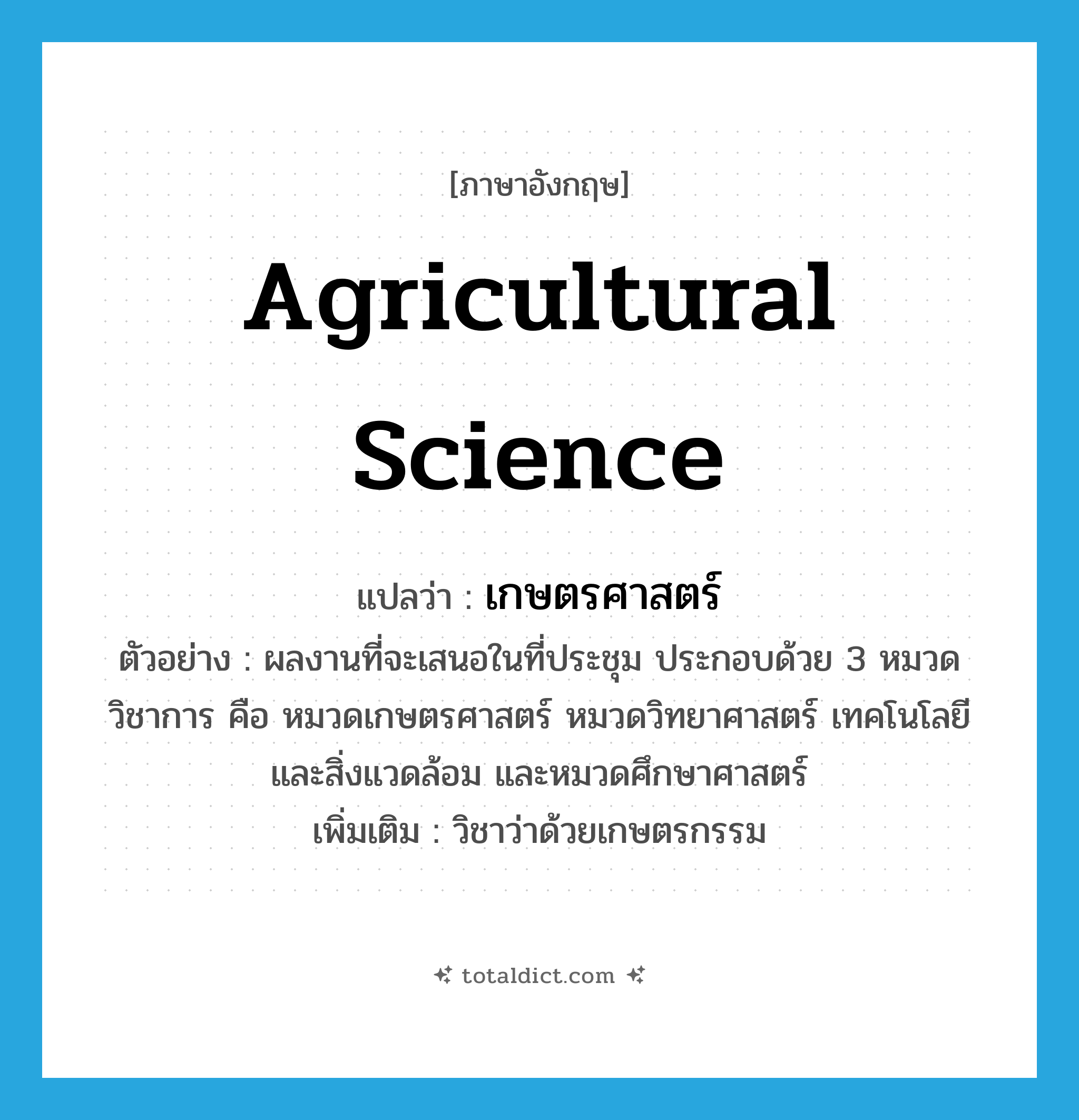 agricultural science แปลว่า?, คำศัพท์ภาษาอังกฤษ agricultural science แปลว่า เกษตรศาสตร์ ประเภท N ตัวอย่าง ผลงานที่จะเสนอในที่ประชุม ประกอบด้วย 3 หมวดวิชาการ คือ หมวดเกษตรศาสตร์ หมวดวิทยาศาสตร์ เทคโนโลยีและสิ่งแวดล้อม และหมวดศึกษาศาสตร์ เพิ่มเติม วิชาว่าด้วยเกษตรกรรม หมวด N