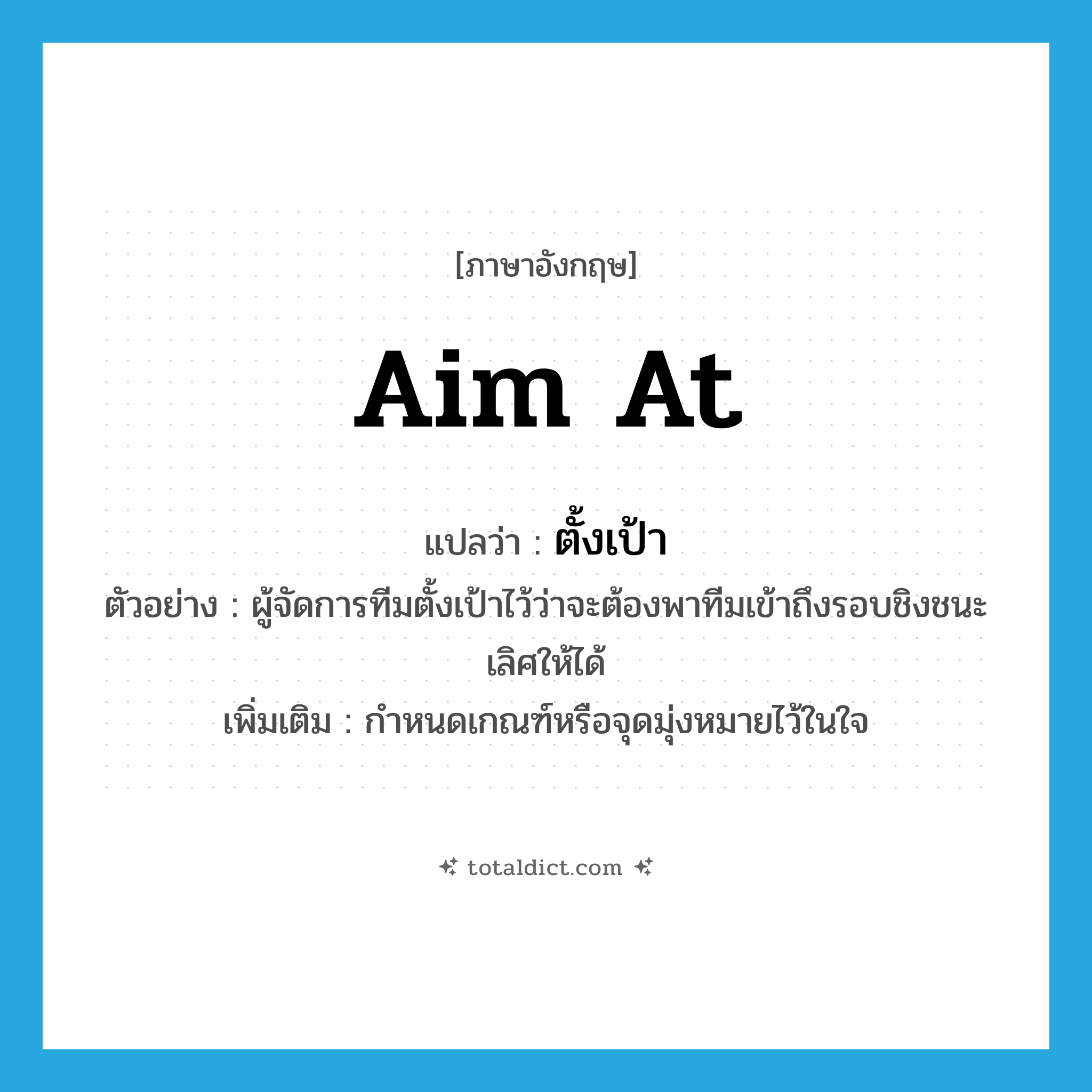 aim at แปลว่า?, คำศัพท์ภาษาอังกฤษ aim at แปลว่า ตั้งเป้า ประเภท V ตัวอย่าง ผู้จัดการทีมตั้งเป้าไว้ว่าจะต้องพาทีมเข้าถึงรอบชิงชนะเลิศให้ได้ เพิ่มเติม กำหนดเกณฑ์หรือจุดมุ่งหมายไว้ในใจ หมวด V