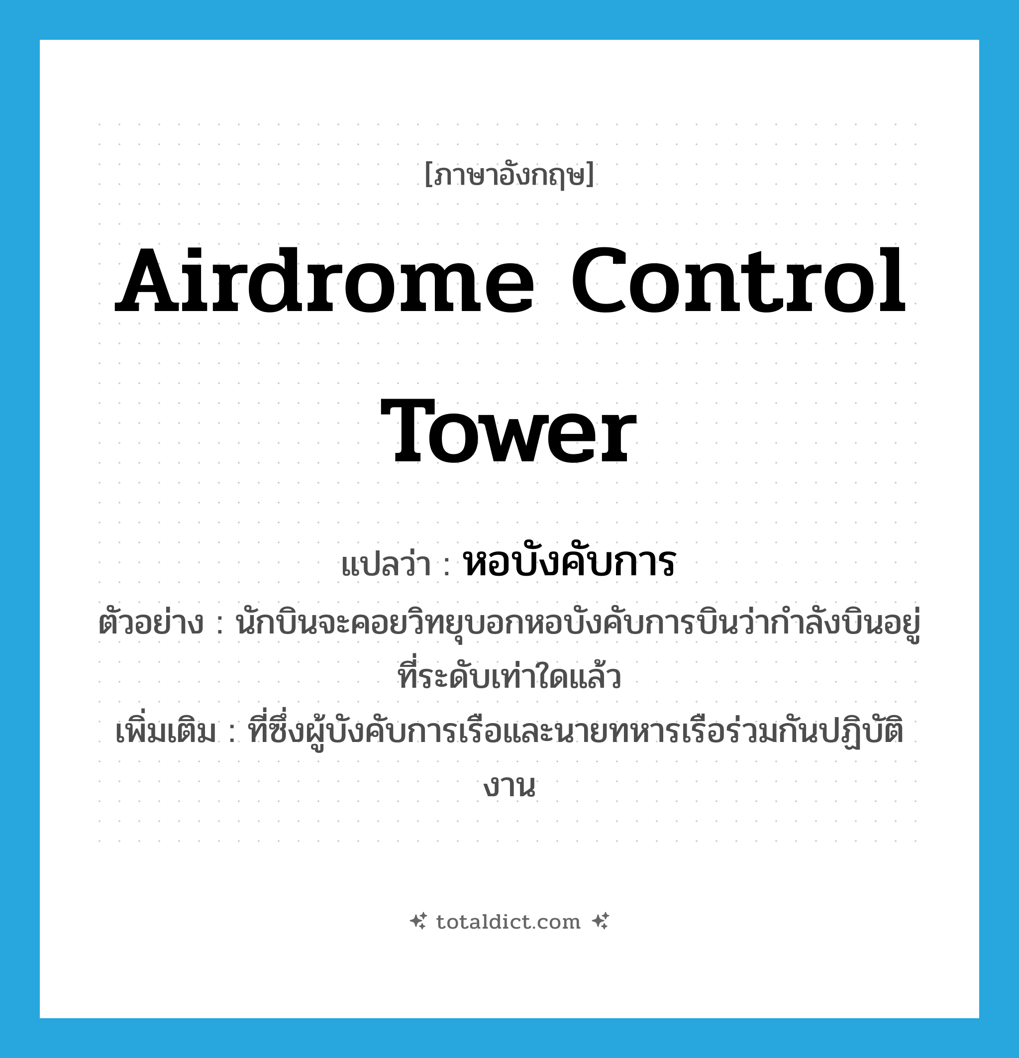 หอบังคับการ ภาษาอังกฤษ?, คำศัพท์ภาษาอังกฤษ หอบังคับการ แปลว่า airdrome control tower ประเภท N ตัวอย่าง นักบินจะคอยวิทยุบอกหอบังคับการบินว่ากำลังบินอยู่ที่ระดับเท่าใดแล้ว เพิ่มเติม ที่ซึ่งผู้บังคับการเรือและนายทหารเรือร่วมกันปฏิบัติงาน หมวด N