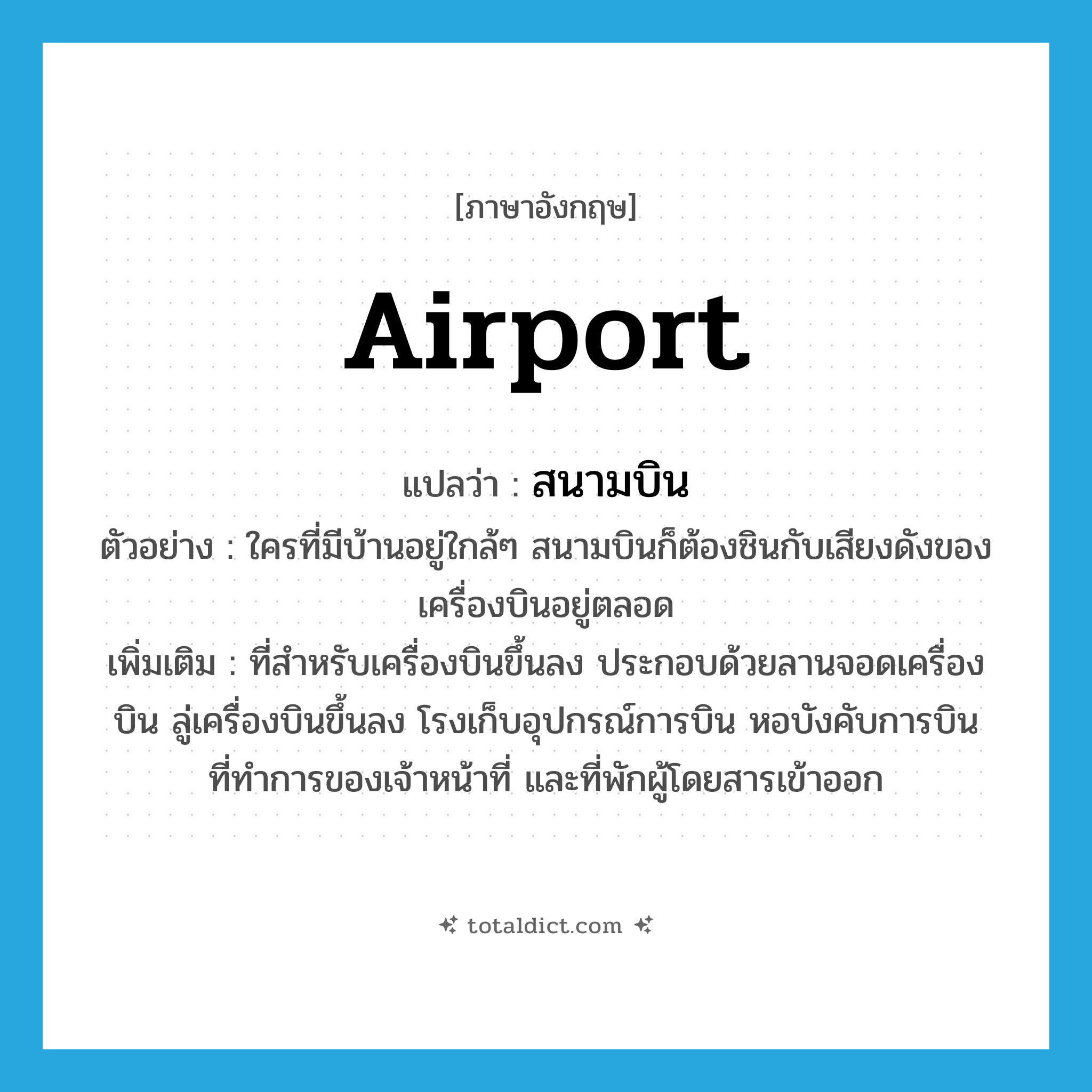 airport แปลว่า?, คำศัพท์ภาษาอังกฤษ airport แปลว่า สนามบิน ประเภท N ตัวอย่าง ใครที่มีบ้านอยู่ใกล้ๆ สนามบินก็ต้องชินกับเสียงดังของเครื่องบินอยู่ตลอด เพิ่มเติม ที่สำหรับเครื่องบินขึ้นลง ประกอบด้วยลานจอดเครื่องบิน ลู่เครื่องบินขึ้นลง โรงเก็บอุปกรณ์การบิน หอบังคับการบิน ที่ทำการของเจ้าหน้าที่ และที่พักผู้โดยสารเข้าออก หมวด N