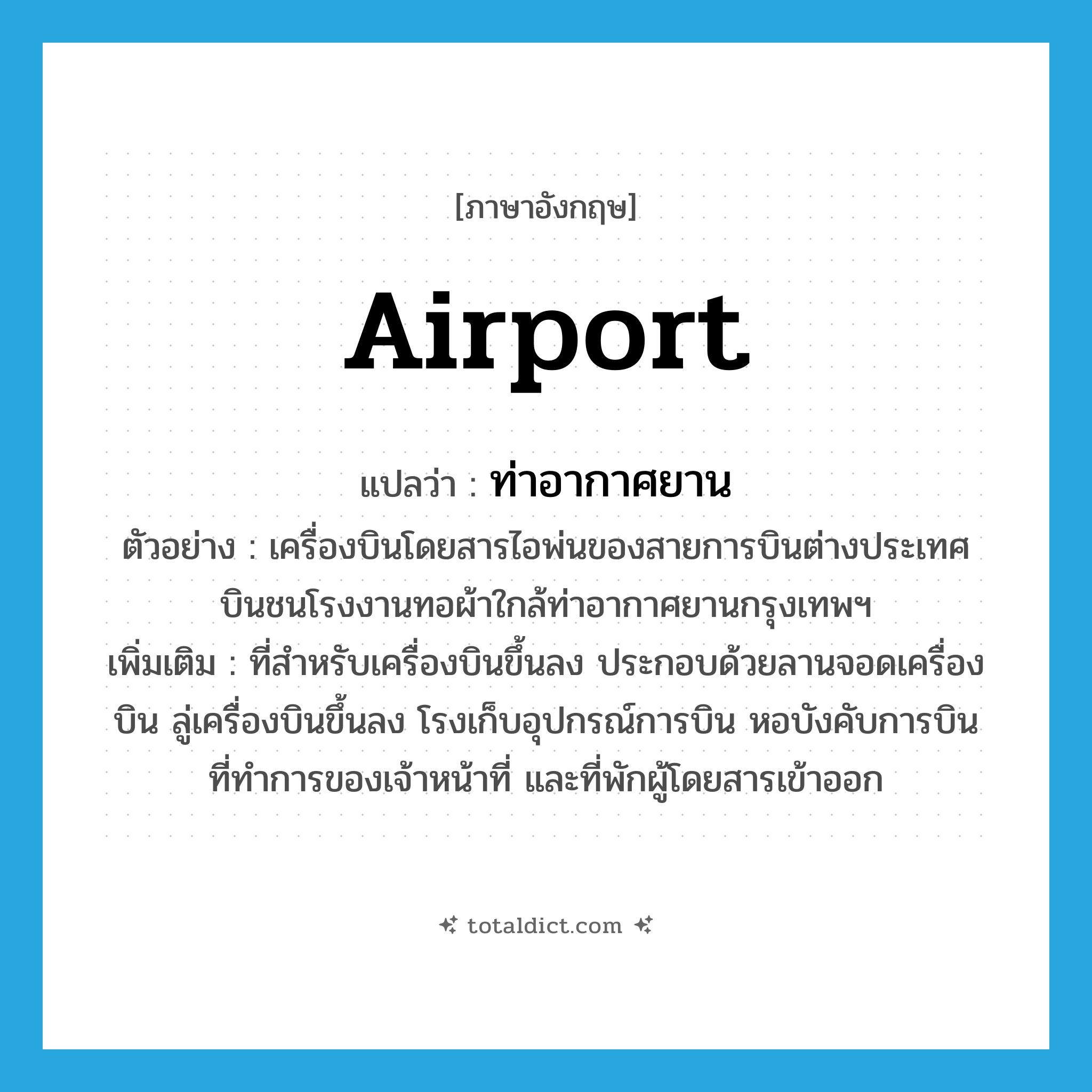 airport แปลว่า?, คำศัพท์ภาษาอังกฤษ airport แปลว่า ท่าอากาศยาน ประเภท N ตัวอย่าง เครื่องบินโดยสารไอพ่นของสายการบินต่างประเทศ บินชนโรงงานทอผ้าใกล้ท่าอากาศยานกรุงเทพฯ เพิ่มเติม ที่สำหรับเครื่องบินขึ้นลง ประกอบด้วยลานจอดเครื่องบิน ลู่เครื่องบินขึ้นลง โรงเก็บอุปกรณ์การบิน หอบังคับการบิน ที่ทำการของเจ้าหน้าที่ และที่พักผู้โดยสารเข้าออก หมวด N