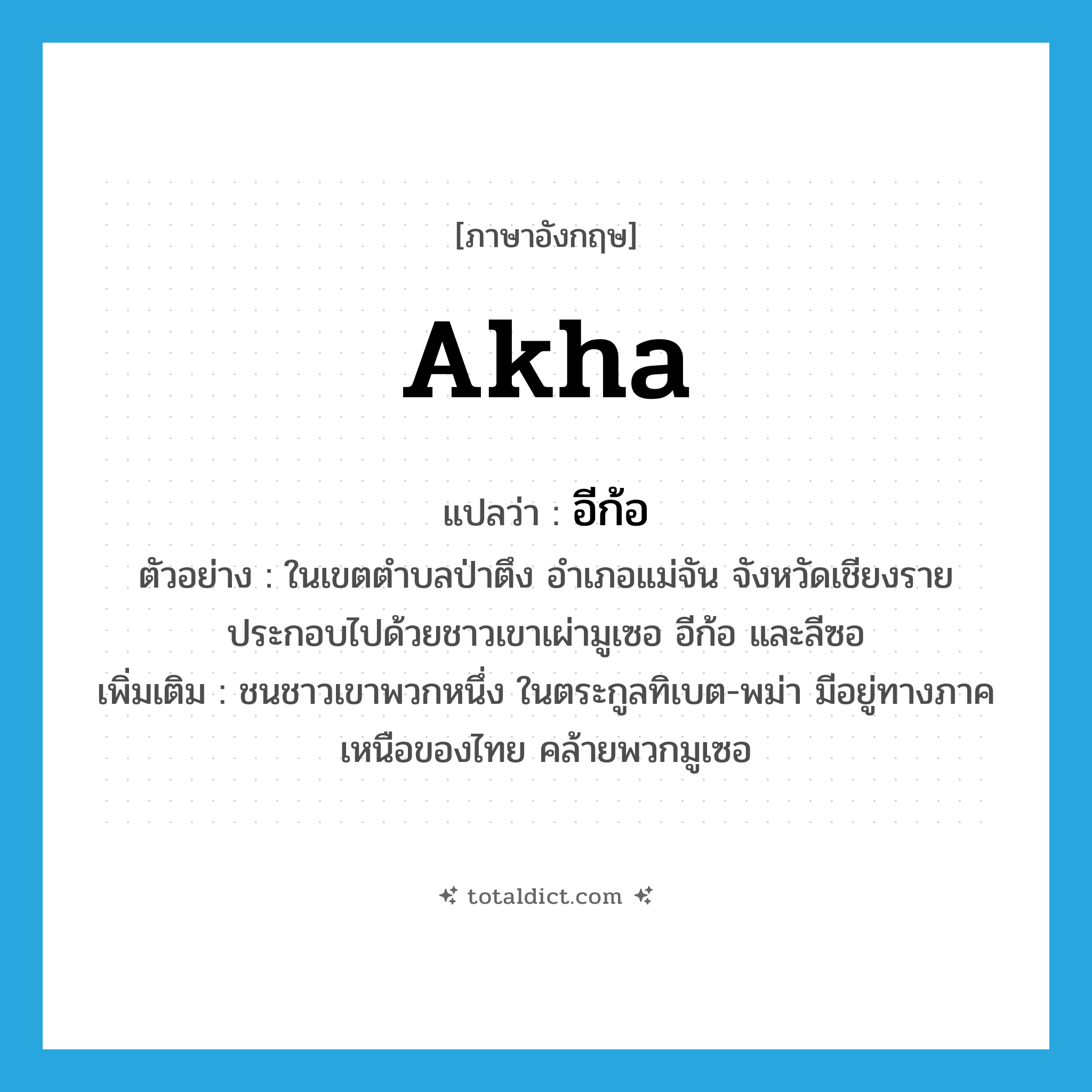 Akha แปลว่า?, คำศัพท์ภาษาอังกฤษ Akha แปลว่า อีก้อ ประเภท N ตัวอย่าง ในเขตตำบลป่าตึง อำเภอแม่จัน จังหวัดเชียงราย ประกอบไปด้วยชาวเขาเผ่ามูเซอ อีก้อ และลีซอ เพิ่มเติม ชนชาวเขาพวกหนึ่ง ในตระกูลทิเบต-พม่า มีอยู่ทางภาคเหนือของไทย คล้ายพวกมูเซอ หมวด N