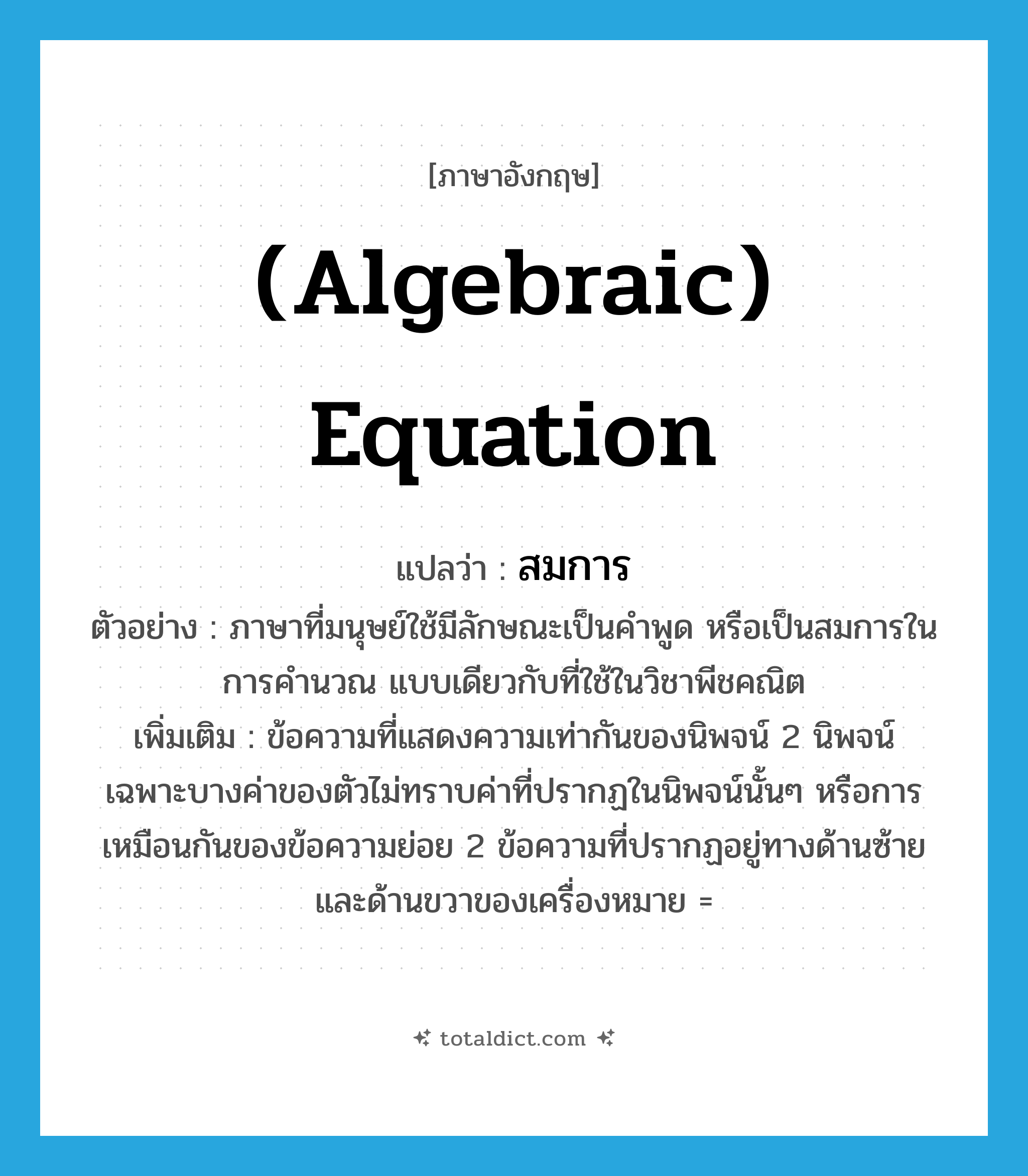 (algebraic) equation แปลว่า?, คำศัพท์ภาษาอังกฤษ (algebraic) equation แปลว่า สมการ ประเภท N ตัวอย่าง ภาษาที่มนุษย์ใช้มีลักษณะเป็นคำพูด หรือเป็นสมการในการคำนวณ แบบเดียวกับที่ใช้ในวิชาพีชคณิต เพิ่มเติม ข้อความที่แสดงความเท่ากันของนิพจน์ 2 นิพจน์ เฉพาะบางค่าของตัวไม่ทราบค่าที่ปรากฏในนิพจน์นั้นๆ หรือการเหมือนกันของข้อความย่อย 2 ข้อความที่ปรากฏอยู่ทางด้านซ้ายและด้านขวาของเครื่องหมาย = หมวด N