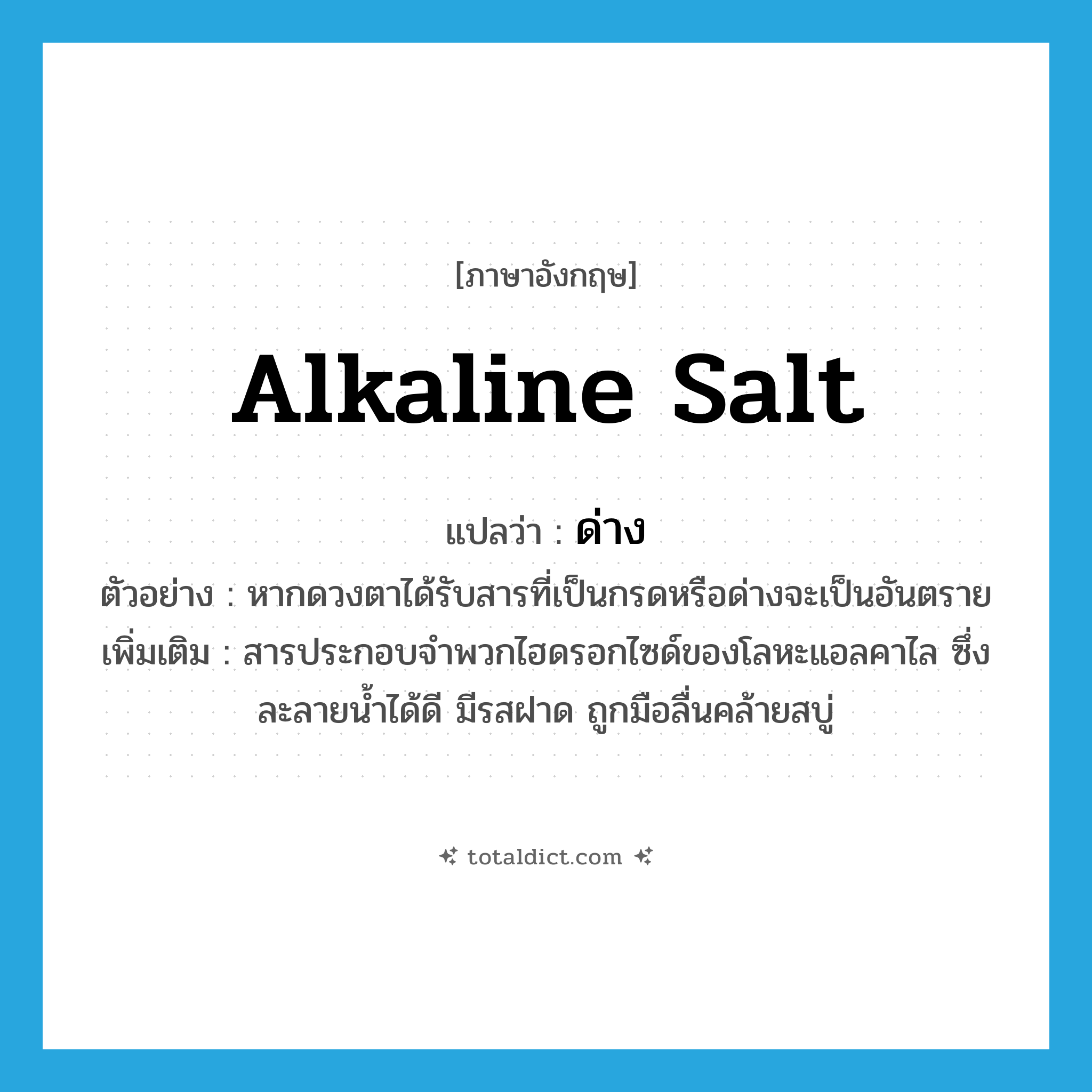 alkaline salt แปลว่า?, คำศัพท์ภาษาอังกฤษ alkaline salt แปลว่า ด่าง ประเภท N ตัวอย่าง หากดวงตาได้รับสารที่เป็นกรดหรือด่างจะเป็นอันตราย เพิ่มเติม สารประกอบจำพวกไฮดรอกไซด์ของโลหะแอลคาไล ซึ่งละลายน้ำได้ดี มีรสฝาด ถูกมือลื่นคล้ายสบู่ หมวด N
