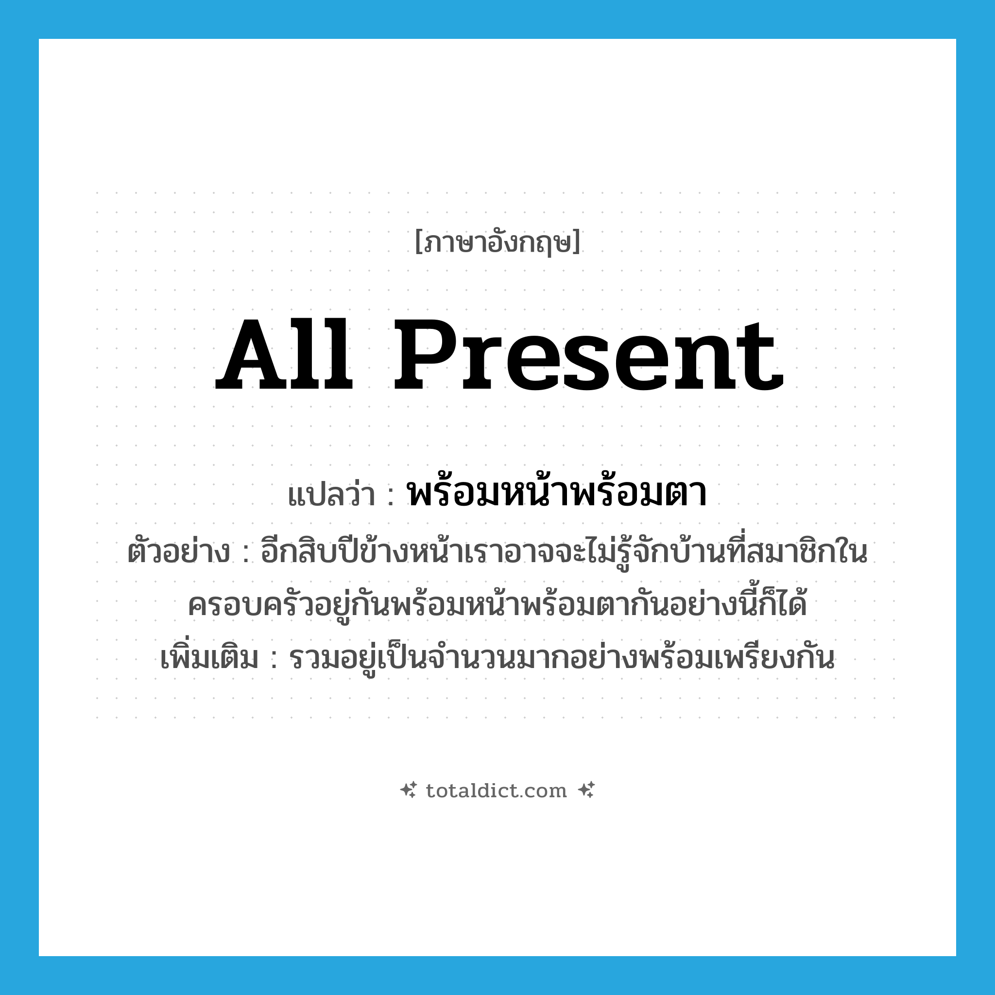 all present แปลว่า?, คำศัพท์ภาษาอังกฤษ all present แปลว่า พร้อมหน้าพร้อมตา ประเภท ADV ตัวอย่าง อีกสิบปีข้างหน้าเราอาจจะไม่รู้จักบ้านที่สมาชิกในครอบครัวอยู่กันพร้อมหน้าพร้อมตากันอย่างนี้ก็ได้ เพิ่มเติม รวมอยู่เป็นจำนวนมากอย่างพร้อมเพรียงกัน หมวด ADV