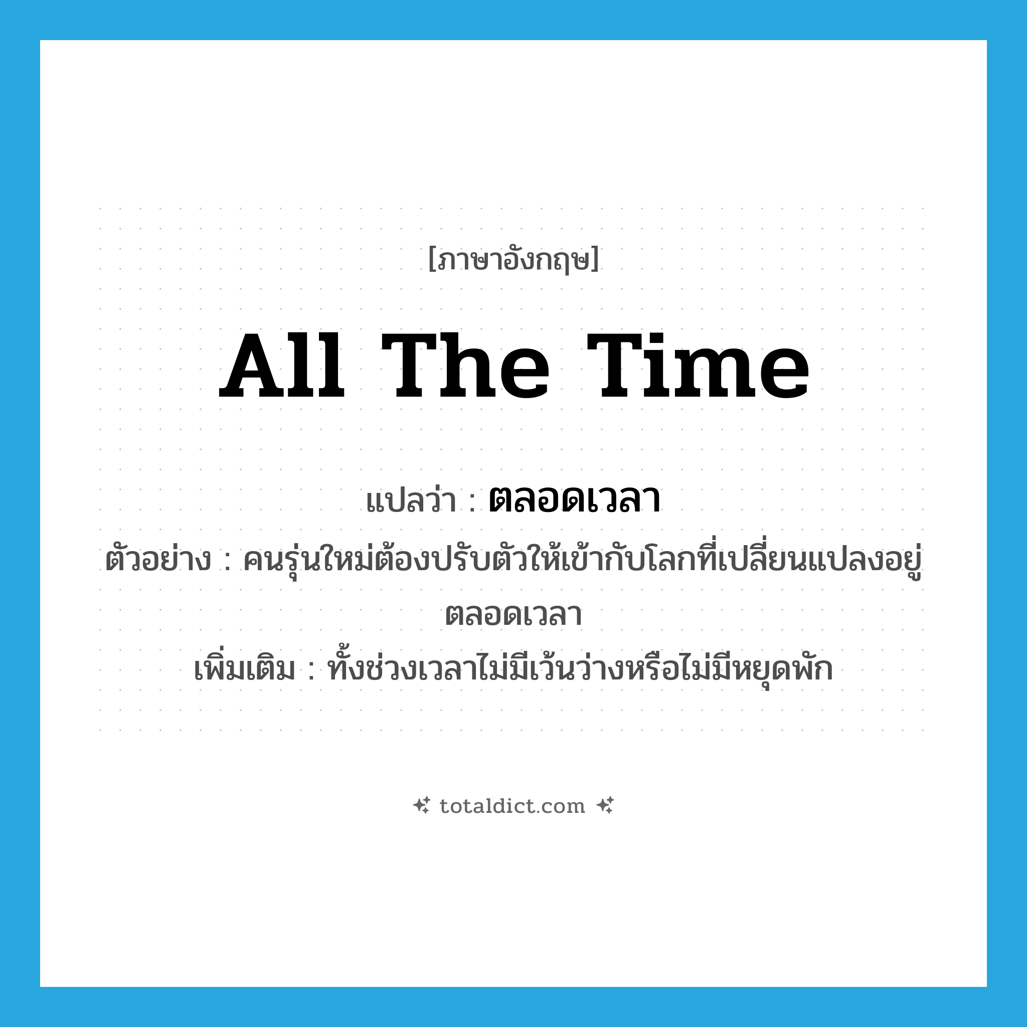 ตลอดเวลา ภาษาอังกฤษ?, คำศัพท์ภาษาอังกฤษ ตลอดเวลา แปลว่า all the time ประเภท ADV ตัวอย่าง คนรุ่นใหม่ต้องปรับตัวให้เข้ากับโลกที่เปลี่ยนแปลงอยู่ตลอดเวลา เพิ่มเติม ทั้งช่วงเวลาไม่มีเว้นว่างหรือไม่มีหยุดพัก หมวด ADV