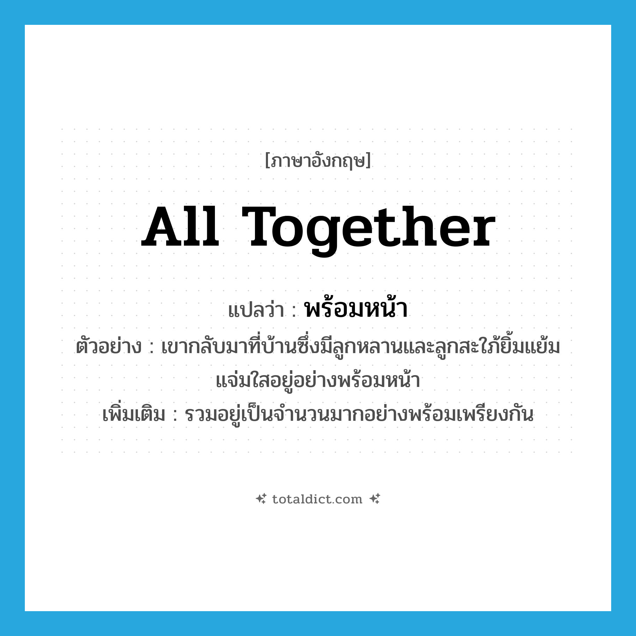 all together แปลว่า?, คำศัพท์ภาษาอังกฤษ all together แปลว่า พร้อมหน้า ประเภท ADV ตัวอย่าง เขากลับมาที่บ้านซึ่งมีลูกหลานและลูกสะใภ้ยิ้มแย้มแจ่มใสอยู่อย่างพร้อมหน้า เพิ่มเติม รวมอยู่เป็นจำนวนมากอย่างพร้อมเพรียงกัน หมวด ADV