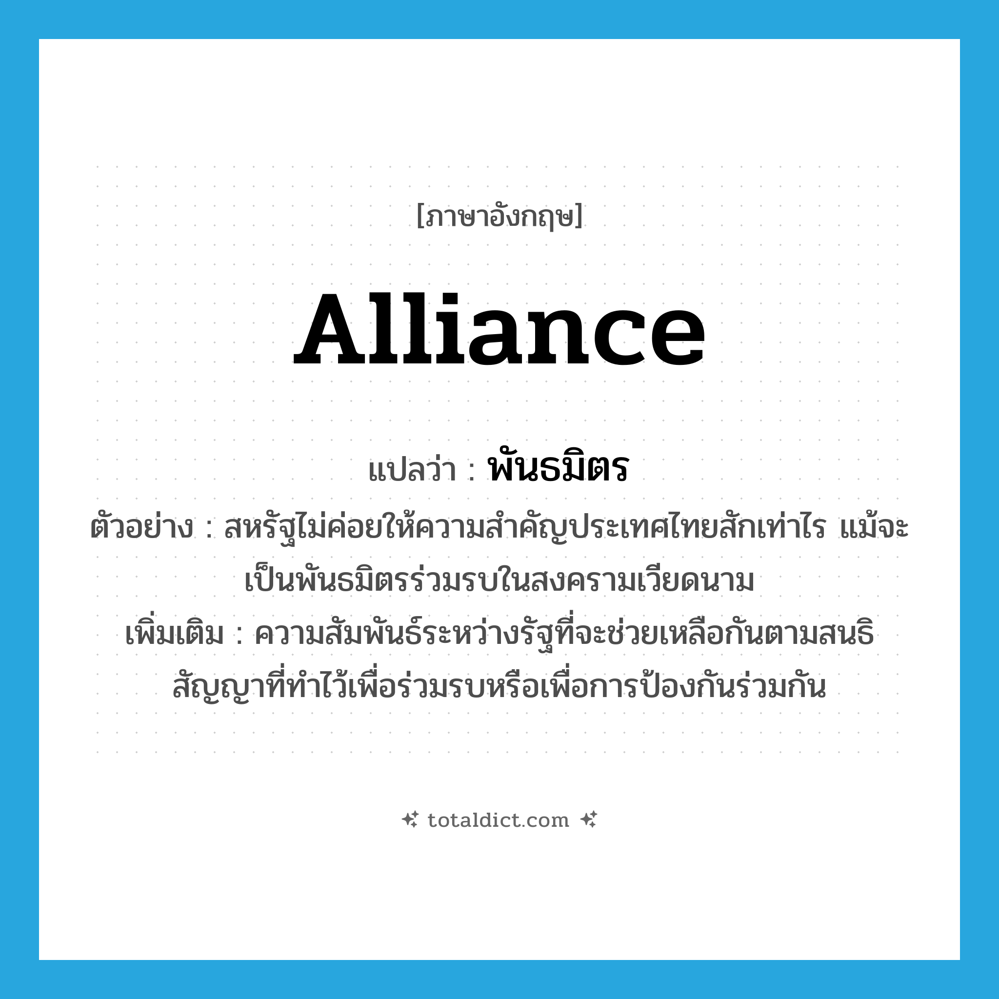 alliance แปลว่า?, คำศัพท์ภาษาอังกฤษ alliance แปลว่า พันธมิตร ประเภท N ตัวอย่าง สหรัฐไม่ค่อยให้ความสำคัญประเทศไทยสักเท่าไร แม้จะเป็นพันธมิตรร่วมรบในสงครามเวียดนาม เพิ่มเติม ความสัมพันธ์ระหว่างรัฐที่จะช่วยเหลือกันตามสนธิสัญญาที่ทำไว้เพื่อร่วมรบหรือเพื่อการป้องกันร่วมกัน หมวด N