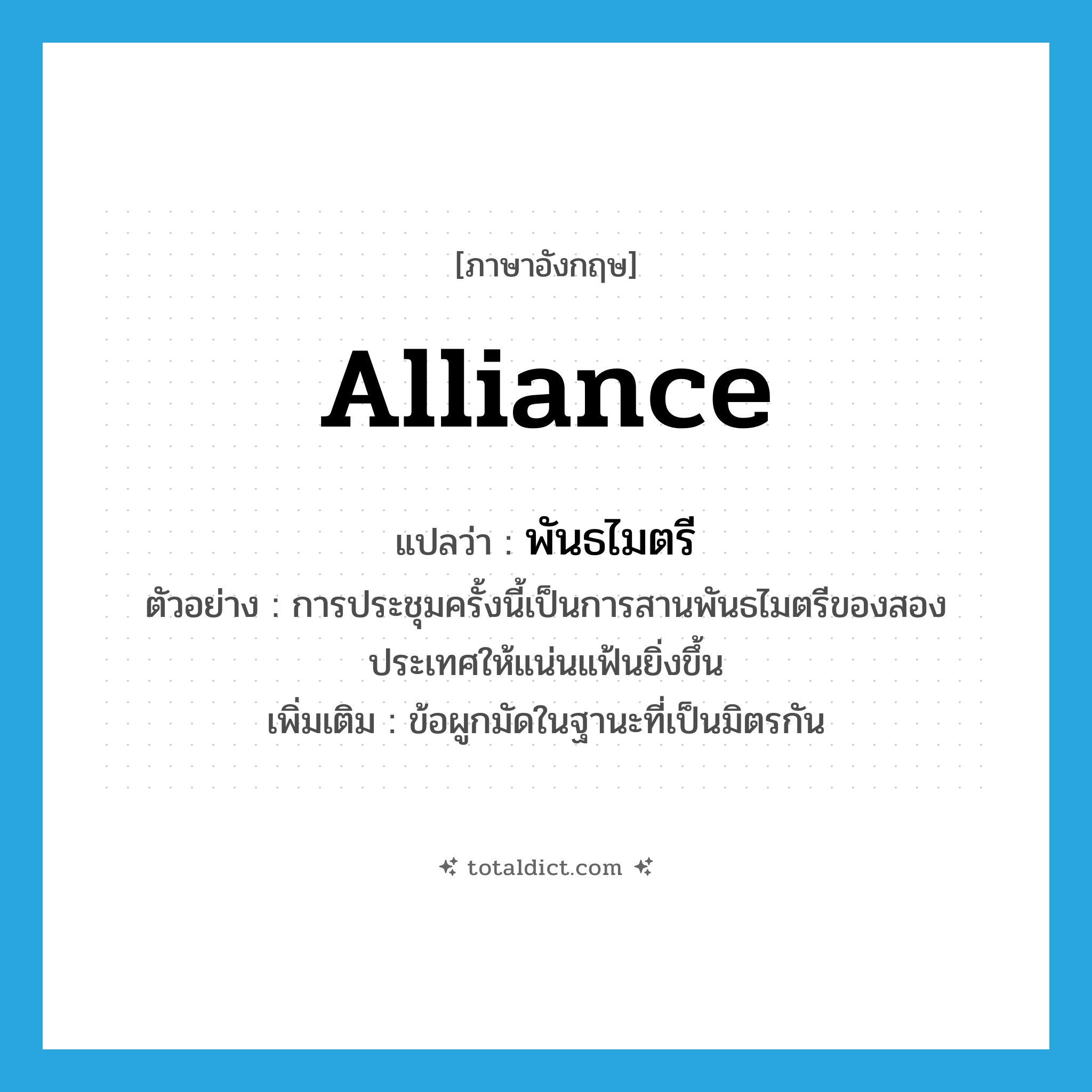 alliance แปลว่า?, คำศัพท์ภาษาอังกฤษ alliance แปลว่า พันธไมตรี ประเภท N ตัวอย่าง การประชุมครั้งนี้เป็นการสานพันธไมตรีของสองประเทศให้แน่นแฟ้นยิ่งขึ้น เพิ่มเติม ข้อผูกมัดในฐานะที่เป็นมิตรกัน หมวด N