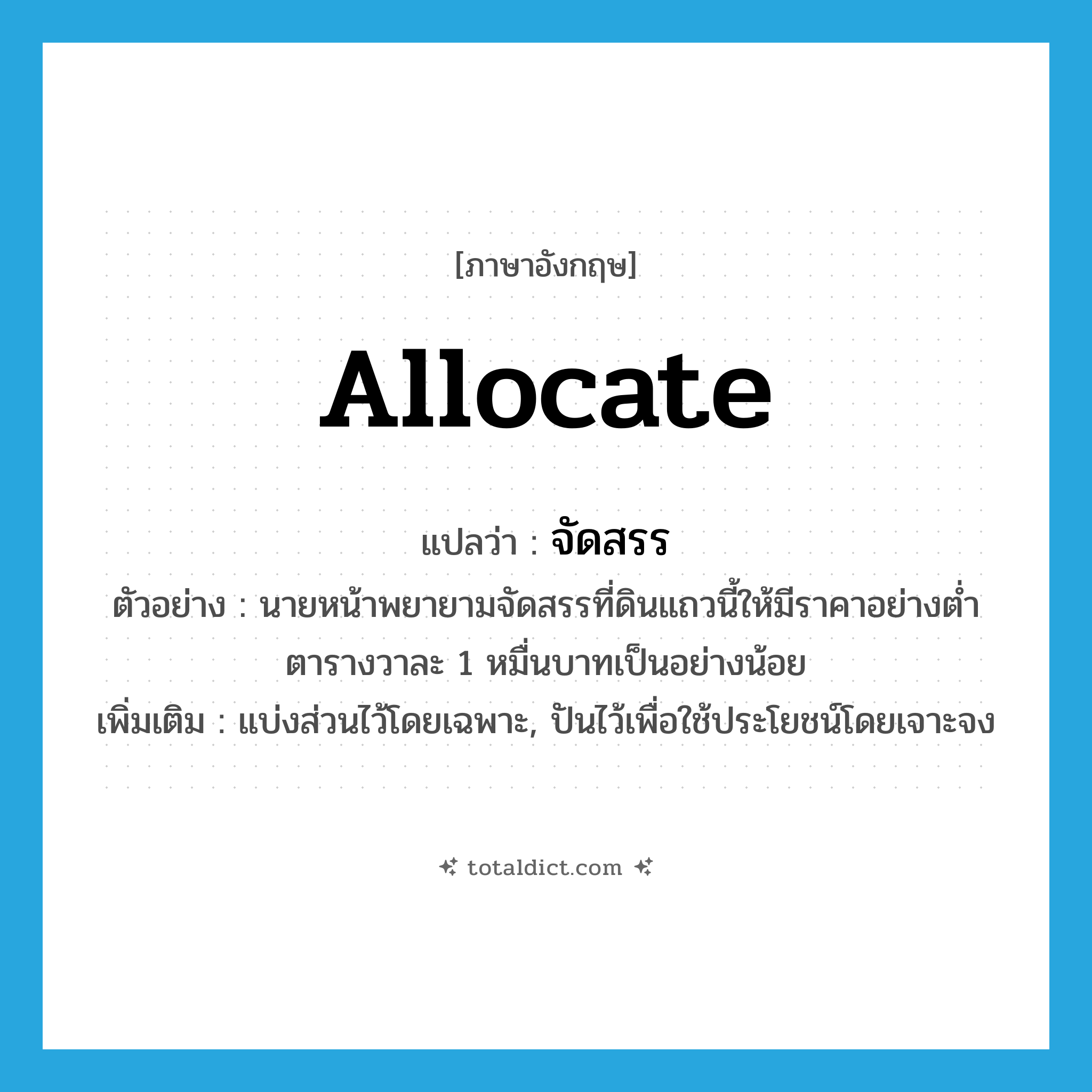allocate แปลว่า?, คำศัพท์ภาษาอังกฤษ allocate แปลว่า จัดสรร ประเภท V ตัวอย่าง นายหน้าพยายามจัดสรรที่ดินแถวนี้ให้มีราคาอย่างต่ำตารางวาละ 1 หมื่นบาทเป็นอย่างน้อย เพิ่มเติม แบ่งส่วนไว้โดยเฉพาะ, ปันไว้เพื่อใช้ประโยชน์โดยเจาะจง หมวด V