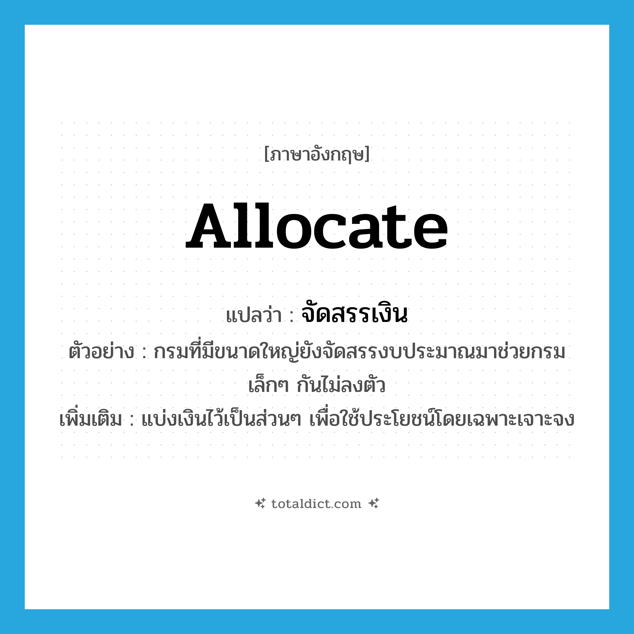 allocate แปลว่า?, คำศัพท์ภาษาอังกฤษ allocate แปลว่า จัดสรรเงิน ประเภท V ตัวอย่าง กรมที่มีขนาดใหญ่ยังจัดสรรงบประมาณมาช่วยกรมเล็กๆ กันไม่ลงตัว เพิ่มเติม แบ่งเงินไว้เป็นส่วนๆ เพื่อใช้ประโยชน์โดยเฉพาะเจาะจง หมวด V