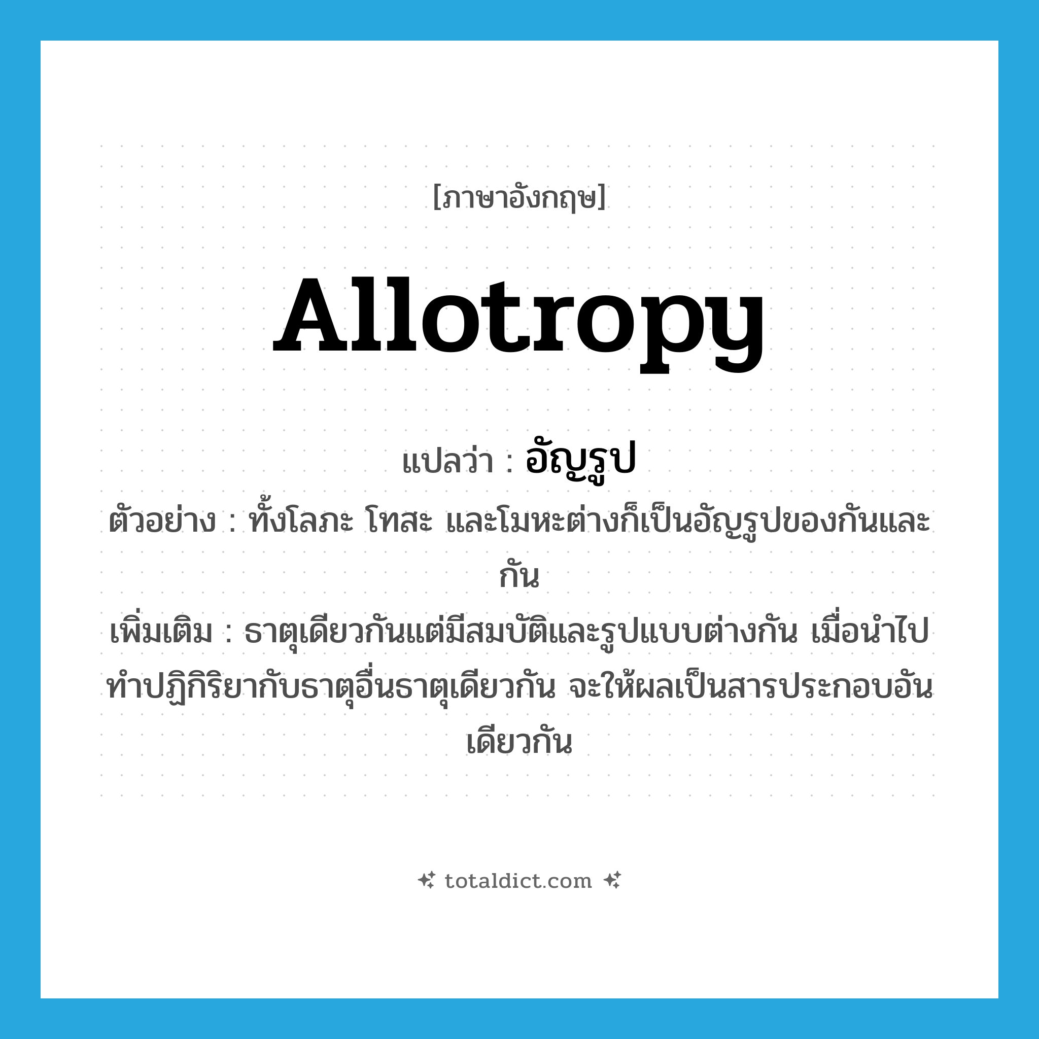 allotropy แปลว่า?, คำศัพท์ภาษาอังกฤษ allotropy แปลว่า อัญรูป ประเภท N ตัวอย่าง ทั้งโลภะ โทสะ และโมหะต่างก็เป็นอัญรูปของกันและกัน เพิ่มเติม ธาตุเดียวกันแต่มีสมบัติและรูปแบบต่างกัน เมื่อนำไปทำปฏิกิริยากับธาตุอื่นธาตุเดียวกัน จะให้ผลเป็นสารประกอบอันเดียวกัน หมวด N