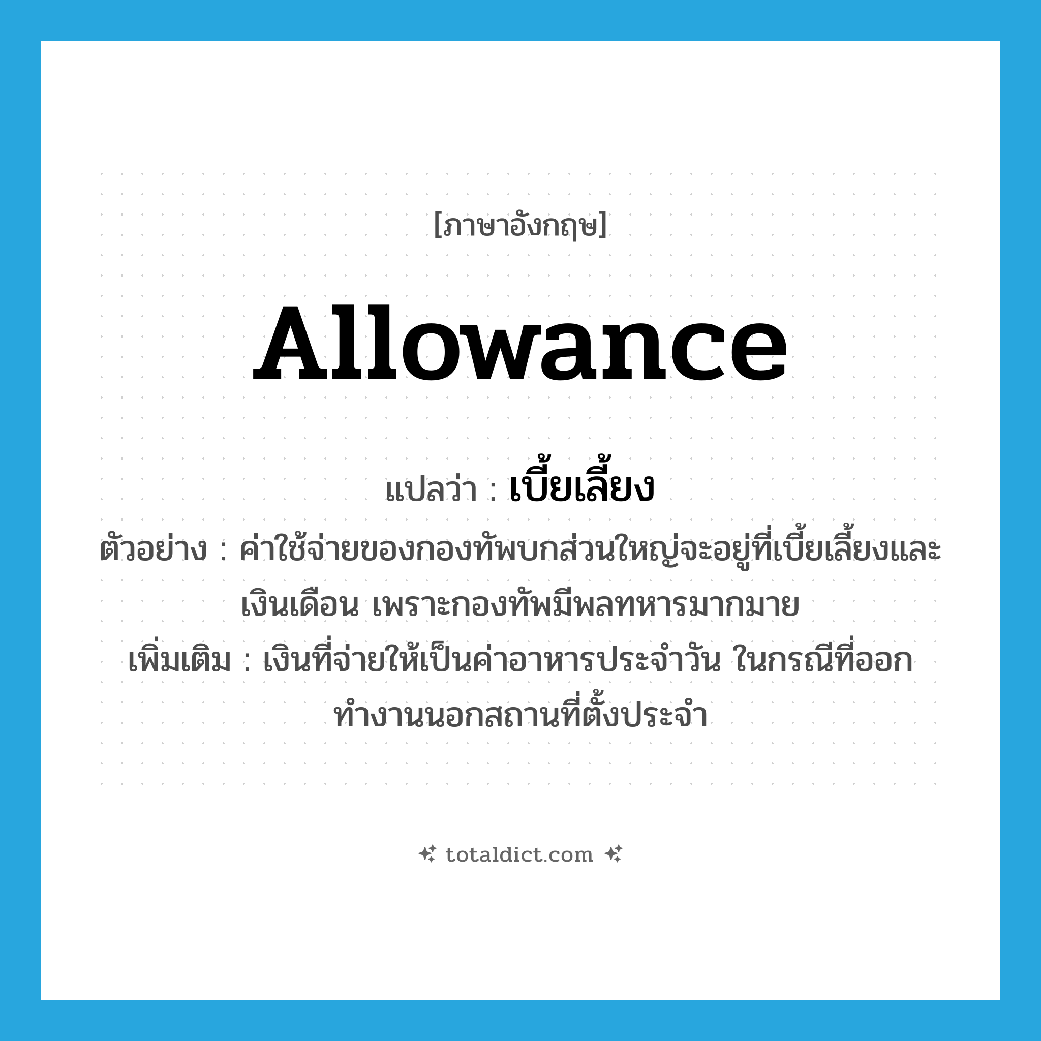 allowance แปลว่า?, คำศัพท์ภาษาอังกฤษ allowance แปลว่า เบี้ยเลี้ยง ประเภท N ตัวอย่าง ค่าใช้จ่ายของกองทัพบกส่วนใหญ่จะอยู่ที่เบี้ยเลี้ยงและเงินเดือน เพราะกองทัพมีพลทหารมากมาย เพิ่มเติม เงินที่จ่ายให้เป็นค่าอาหารประจำวัน ในกรณีที่ออกทำงานนอกสถานที่ตั้งประจำ หมวด N