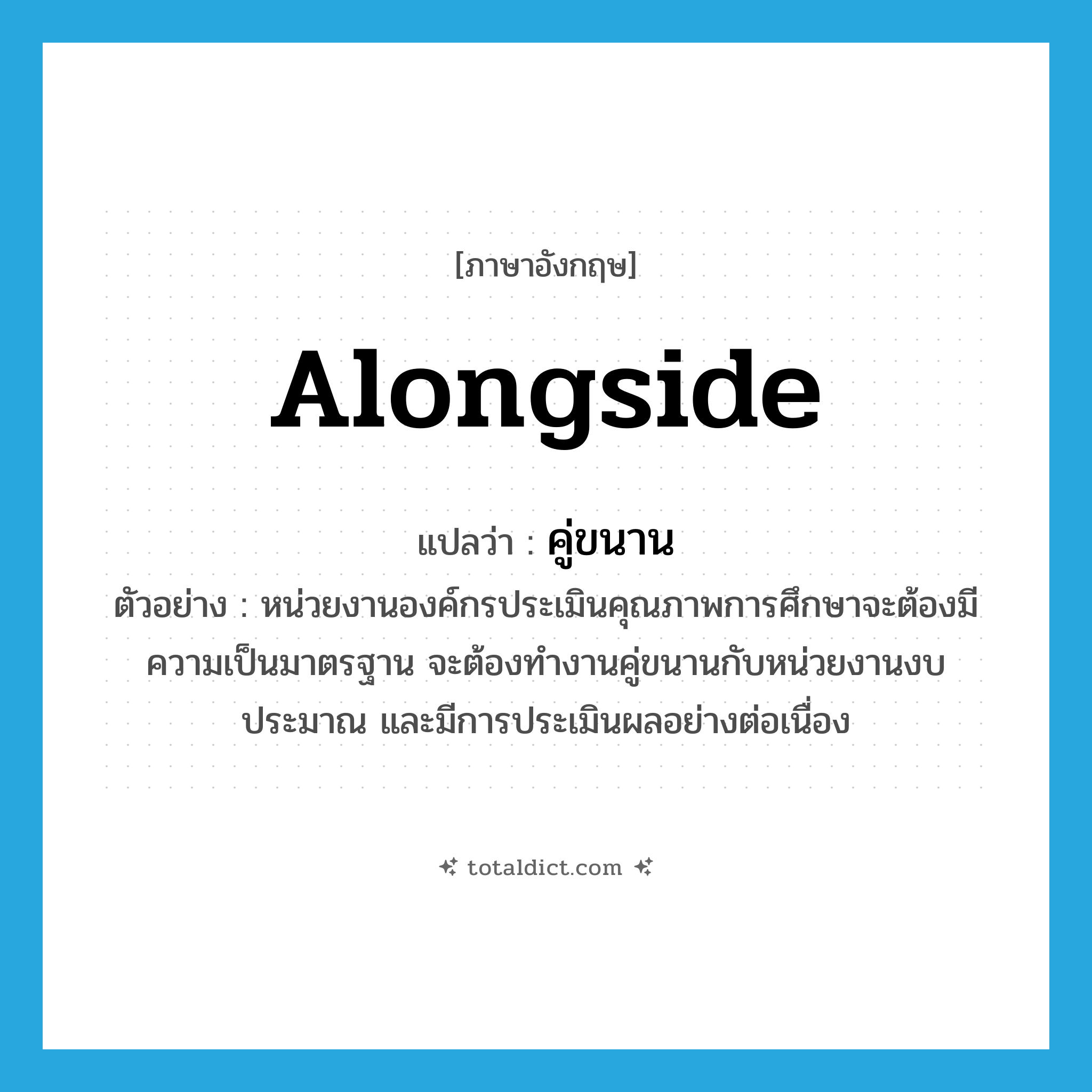 alongside แปลว่า?, คำศัพท์ภาษาอังกฤษ alongside แปลว่า คู่ขนาน ประเภท ADV ตัวอย่าง หน่วยงานองค์กรประเมินคุณภาพการศึกษาจะต้องมีความเป็นมาตรฐาน จะต้องทำงานคู่ขนานกับหน่วยงานงบประมาณ และมีการประเมินผลอย่างต่อเนื่อง หมวด ADV