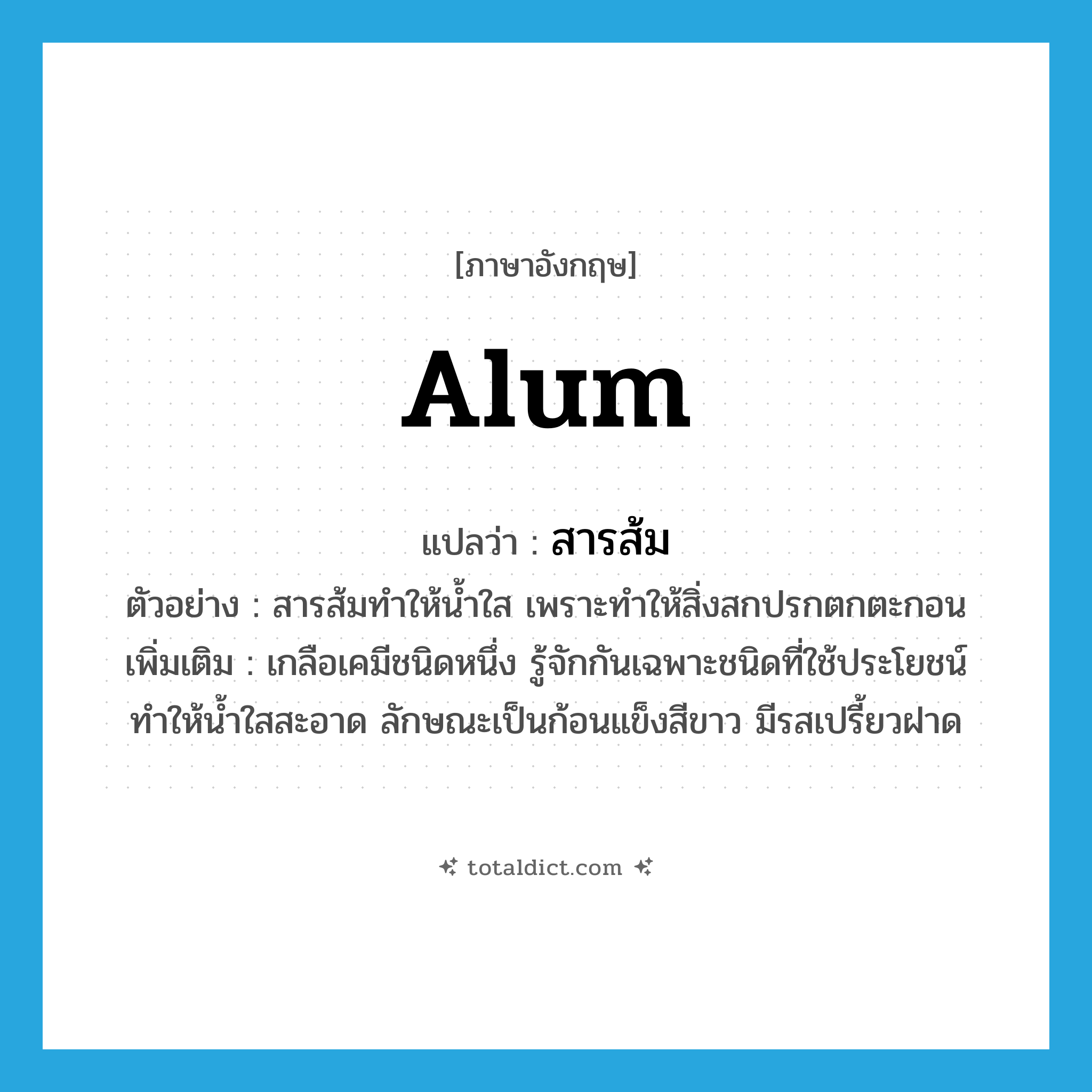 alum แปลว่า?, คำศัพท์ภาษาอังกฤษ alum แปลว่า สารส้ม ประเภท N ตัวอย่าง สารส้มทำให้น้ำใส เพราะทำให้สิ่งสกปรกตกตะกอน เพิ่มเติม เกลือเคมีชนิดหนึ่ง รู้จักกันเฉพาะชนิดที่ใช้ประโยชน์ทำให้น้ำใสสะอาด ลักษณะเป็นก้อนแข็งสีขาว มีรสเปรี้ยวฝาด หมวด N
