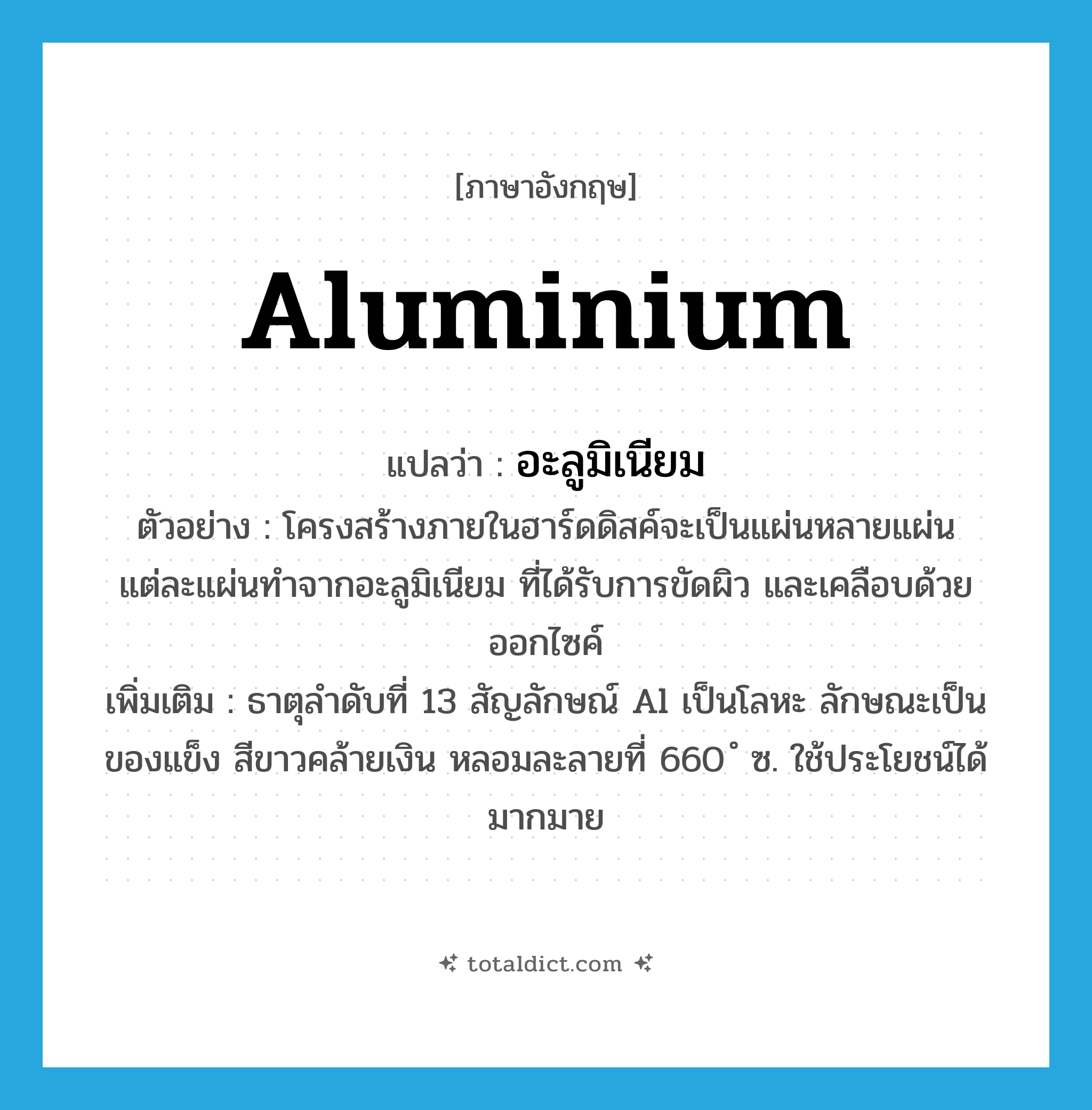 aluminium แปลว่า?, คำศัพท์ภาษาอังกฤษ aluminium แปลว่า อะลูมิเนียม ประเภท N ตัวอย่าง โครงสร้างภายในฮาร์ดดิสค์จะเป็นแผ่นหลายแผ่น แต่ละแผ่นทำจากอะลูมิเนียม ที่ได้รับการขัดผิว และเคลือบด้วยออกไซค์ เพิ่มเติม ธาตุลำดับที่ 13 สัญลักษณ์ Al เป็นโลหะ ลักษณะเป็นของแข็ง สีขาวคล้ายเงิน หลอมละลายที่ 660 ํ ซ. ใช้ประโยชน์ได้มากมาย หมวด N