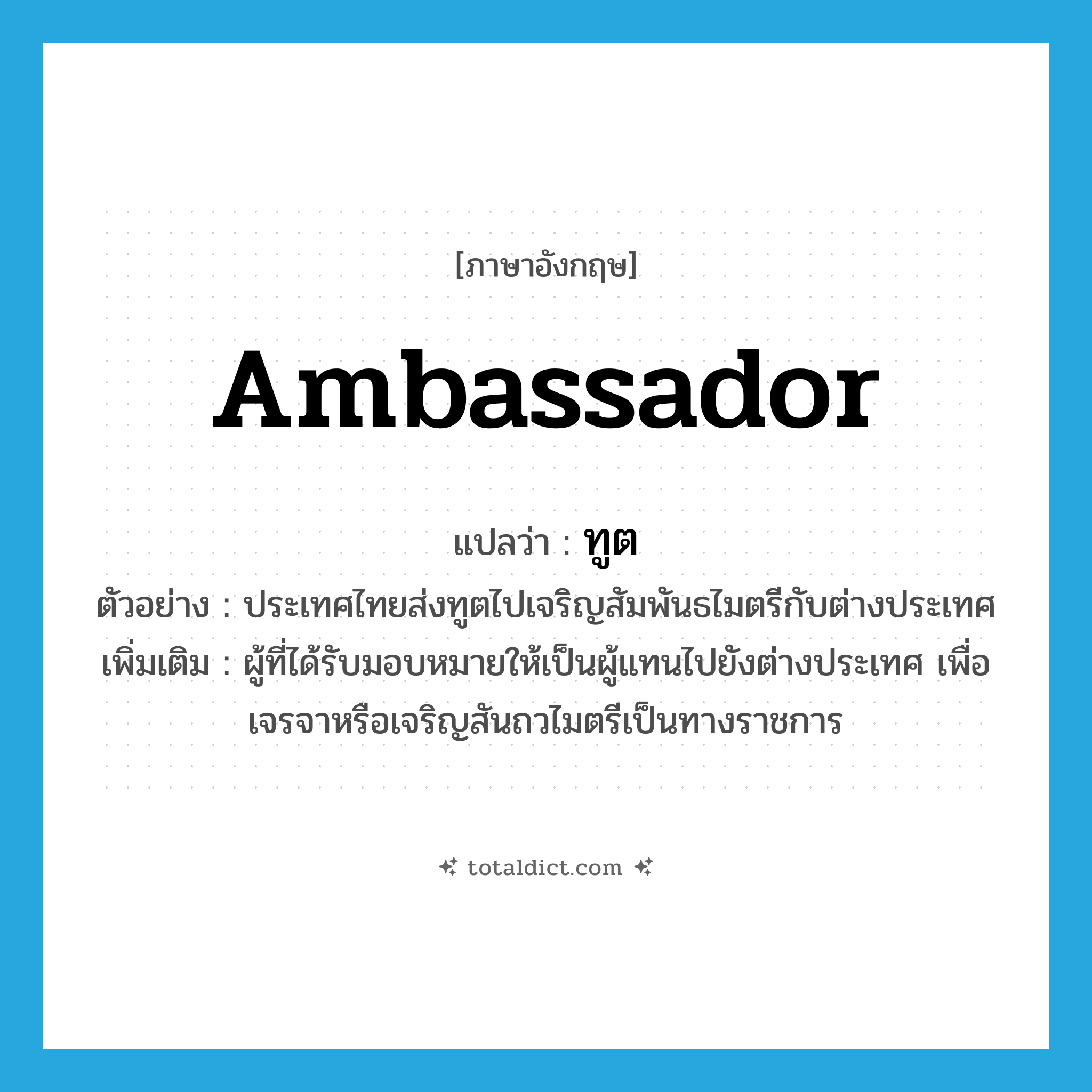 ambassador แปลว่า?, คำศัพท์ภาษาอังกฤษ ambassador แปลว่า ทูต ประเภท N ตัวอย่าง ประเทศไทยส่งทูตไปเจริญสัมพันธไมตรีกับต่างประเทศ เพิ่มเติม ผู้ที่ได้รับมอบหมายให้เป็นผู้แทนไปยังต่างประเทศ เพื่อเจรจาหรือเจริญสันถวไมตรีเป็นทางราชการ หมวด N