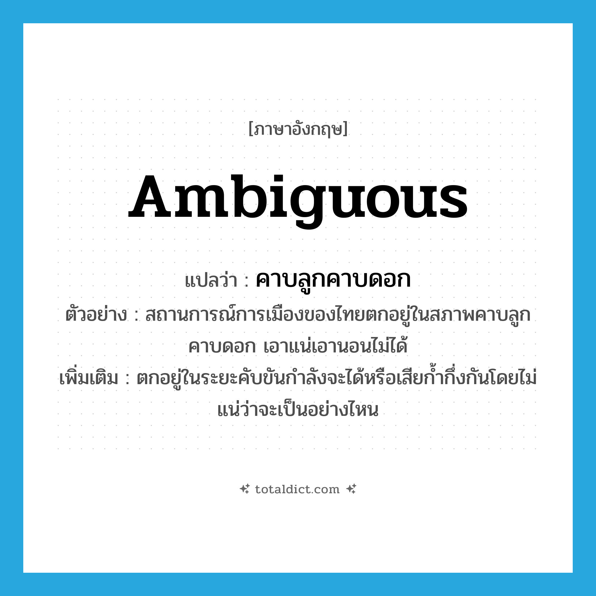 ambiguous แปลว่า?, คำศัพท์ภาษาอังกฤษ ambiguous แปลว่า คาบลูกคาบดอก ประเภท ADJ ตัวอย่าง สถานการณ์การเมืองของไทยตกอยู่ในสภาพคาบลูกคาบดอก เอาแน่เอานอนไม่ได้ เพิ่มเติม ตกอยู่ในระยะคับขันกำลังจะได้หรือเสียก้ำกึ่งกันโดยไม่แน่ว่าจะเป็นอย่างไหน หมวด ADJ