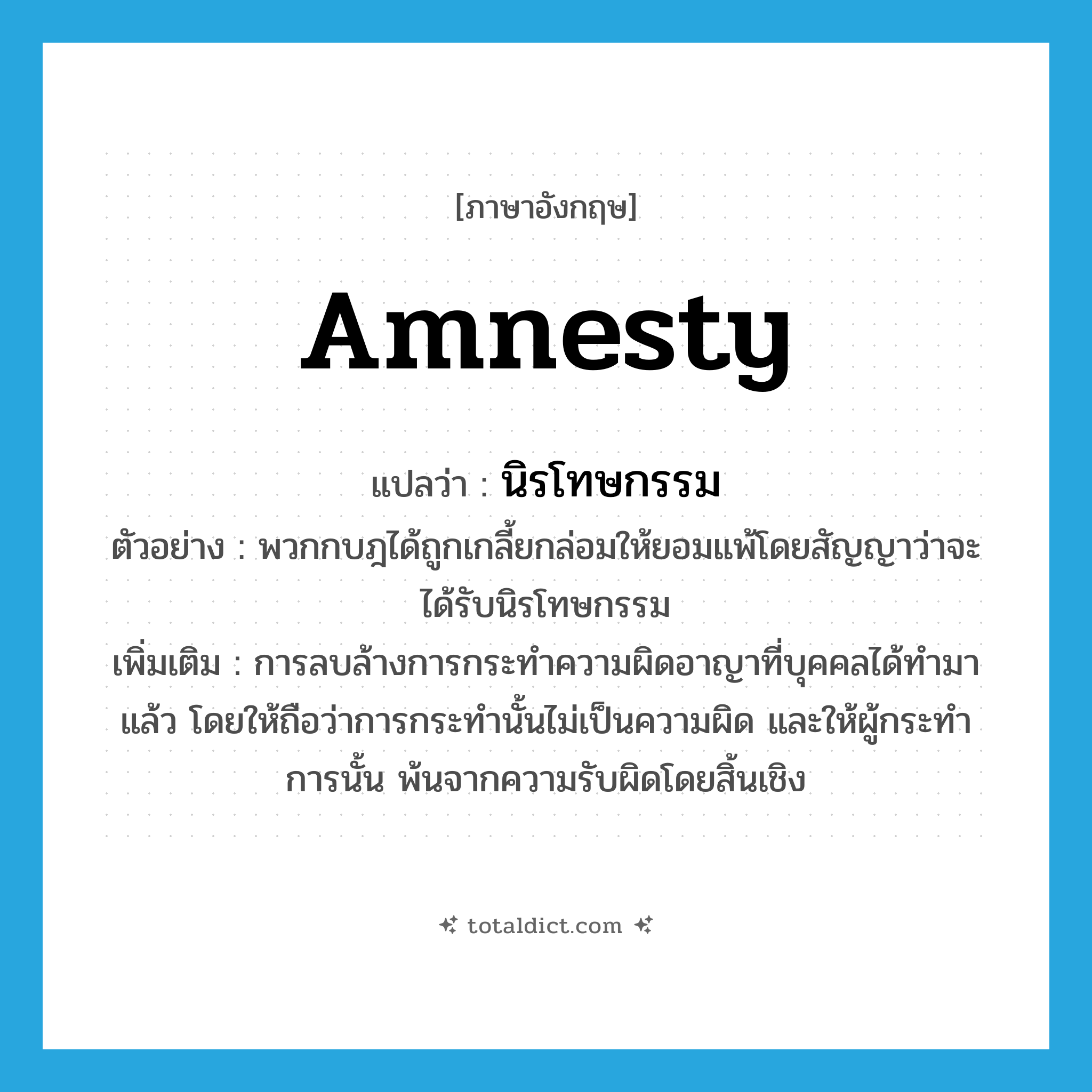 amnesty แปลว่า?, คำศัพท์ภาษาอังกฤษ amnesty แปลว่า นิรโทษกรรม ประเภท N ตัวอย่าง พวกกบฎได้ถูกเกลี้ยกล่อมให้ยอมแพ้โดยสัญญาว่าจะได้รับนิรโทษกรรม เพิ่มเติม การลบล้างการกระทำความผิดอาญาที่บุคคลได้ทำมาแล้ว โดยให้ถือว่าการกระทำนั้นไม่เป็นความผิด และให้ผู้กระทำการนั้น พ้นจากความรับผิดโดยสิ้นเชิง หมวด N