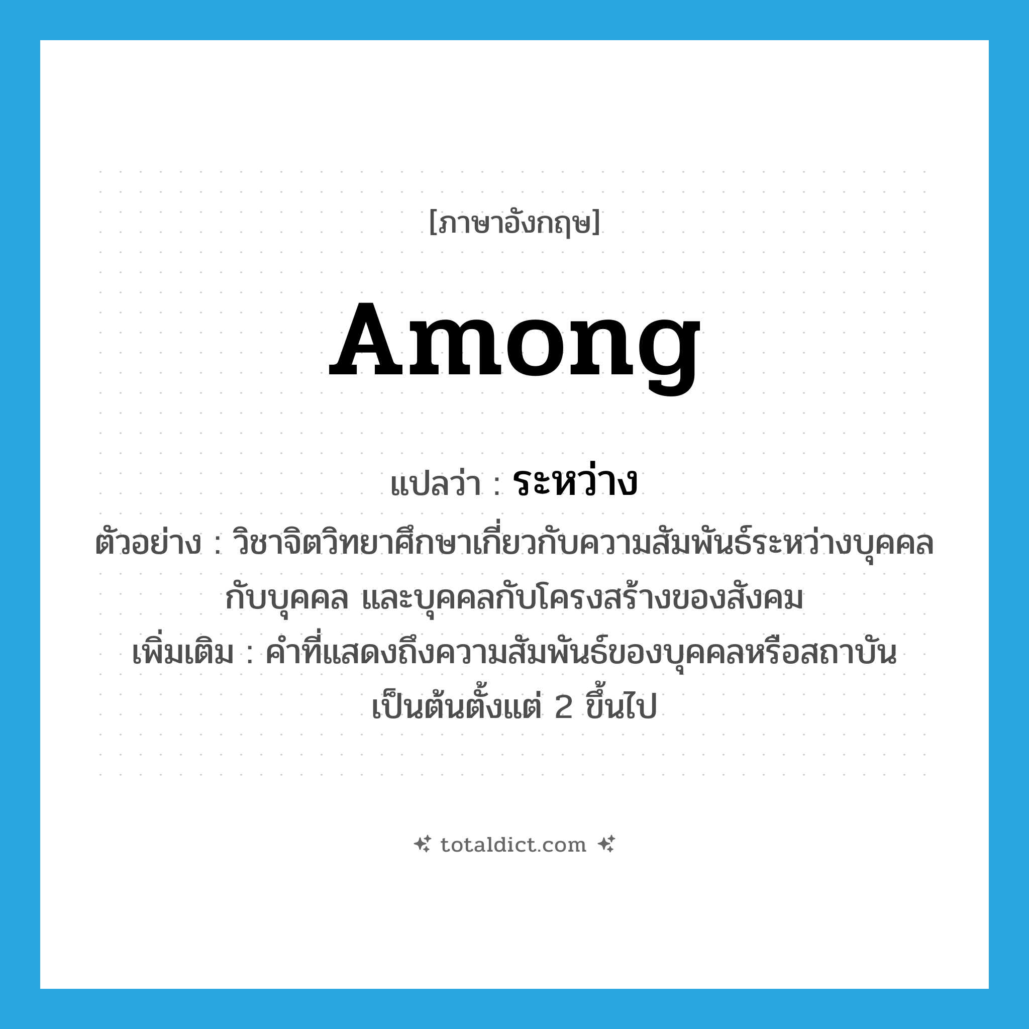 ระหว่าง ภาษาอังกฤษ?, คำศัพท์ภาษาอังกฤษ ระหว่าง แปลว่า among ประเภท PREP ตัวอย่าง วิชาจิตวิทยาศึกษาเกี่ยวกับความสัมพันธ์ระหว่างบุคคลกับบุคคล และบุคคลกับโครงสร้างของสังคม เพิ่มเติม คำที่แสดงถึงความสัมพันธ์ของบุคคลหรือสถาบันเป็นต้นตั้งแต่ 2 ขึ้นไป หมวด PREP