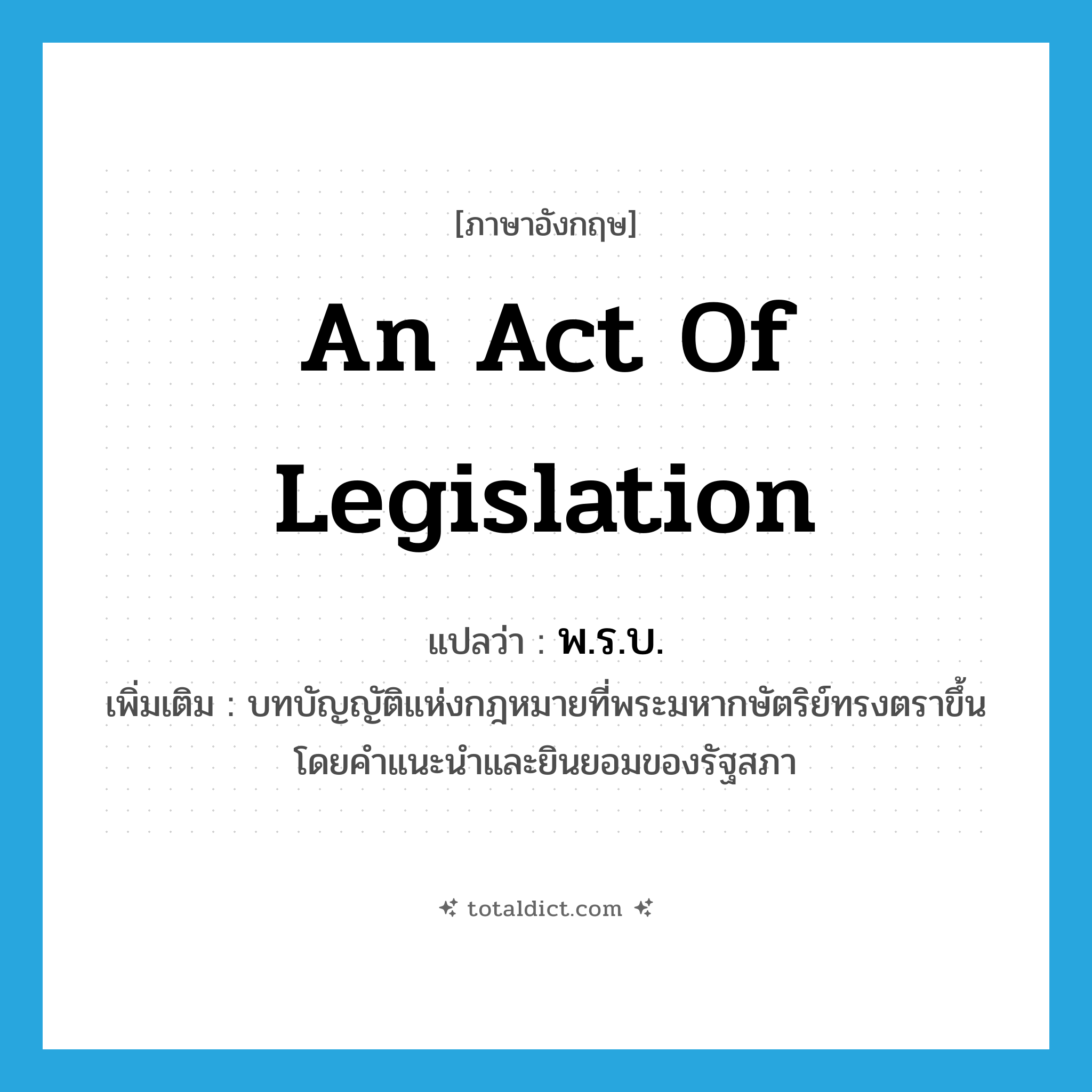 พ.ร.บ. ภาษาอังกฤษ?, คำศัพท์ภาษาอังกฤษ พ.ร.บ. แปลว่า an act of legislation ประเภท N เพิ่มเติม บทบัญญัติแห่งกฎหมายที่พระมหากษัตริย์ทรงตราขึ้นโดยคำแนะนำและยินยอมของรัฐสภา หมวด N