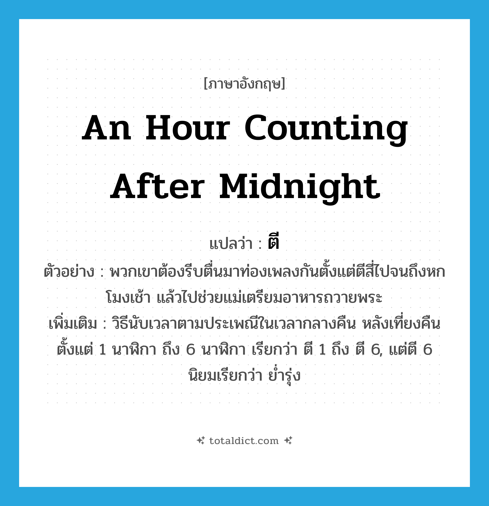 an hour counting after midnight แปลว่า?, คำศัพท์ภาษาอังกฤษ an hour counting after midnight แปลว่า ตี ประเภท N ตัวอย่าง พวกเขาต้องรีบตื่นมาท่องเพลงกันตั้งแต่ตีสี่ไปจนถึงหกโมงเช้า แล้วไปช่วยแม่เตรียมอาหารถวายพระ เพิ่มเติม วิธีนับเวลาตามประเพณีในเวลากลางคืน หลังเที่ยงคืน ตั้งแต่ 1 นาฬิกา ถึง 6 นาฬิกา เรียกว่า ตี 1 ถึง ตี 6, แต่ตี 6 นิยมเรียกว่า ย่ำรุ่ง หมวด N