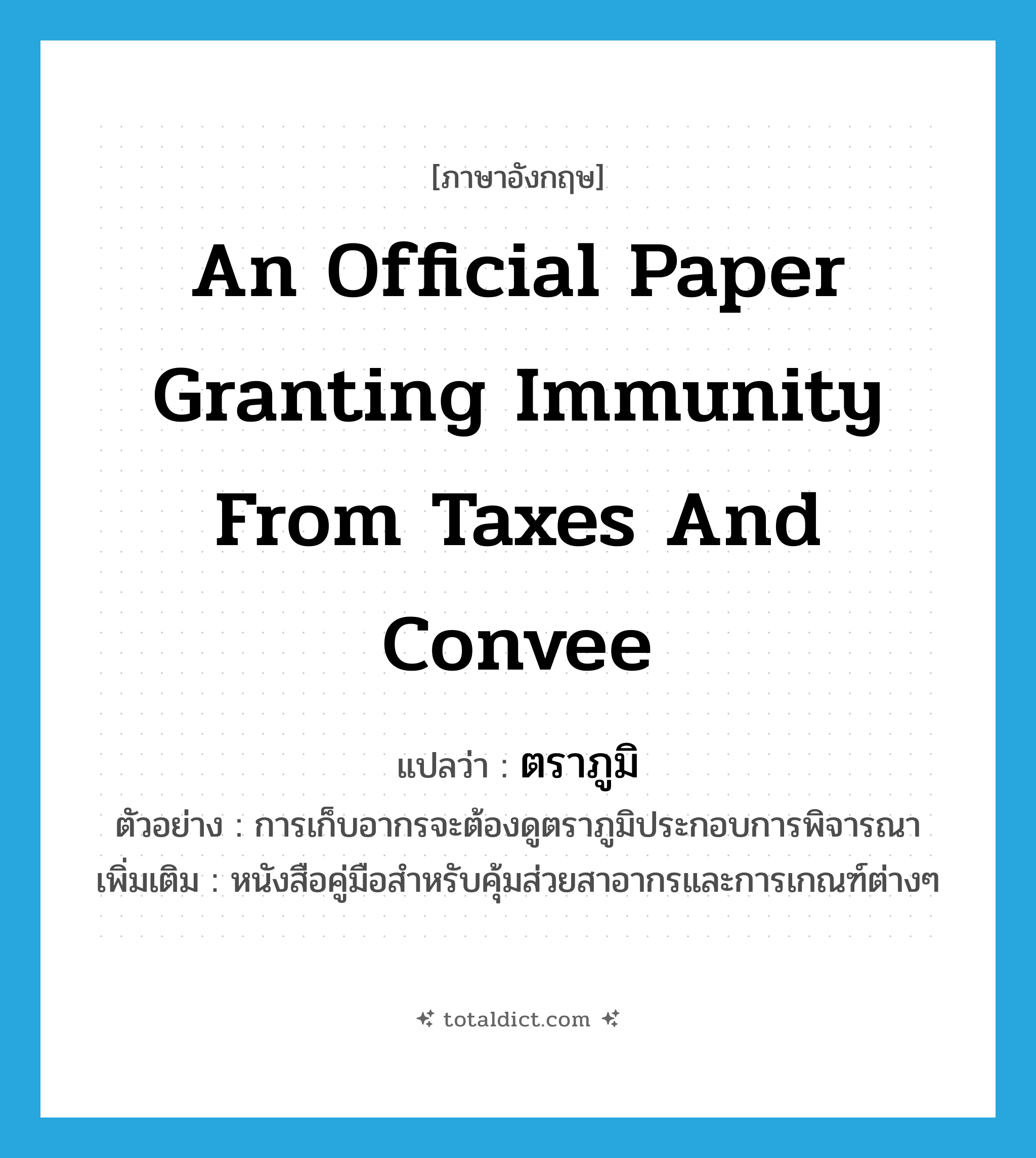 an official paper granting immunity from taxes and convee แปลว่า?, คำศัพท์ภาษาอังกฤษ an official paper granting immunity from taxes and convee แปลว่า ตราภูมิ ประเภท N ตัวอย่าง การเก็บอากรจะต้องดูตราภูมิประกอบการพิจารณา เพิ่มเติม หนังสือคู่มือสำหรับคุ้มส่วยสาอากรและการเกณฑ์ต่างๆ หมวด N