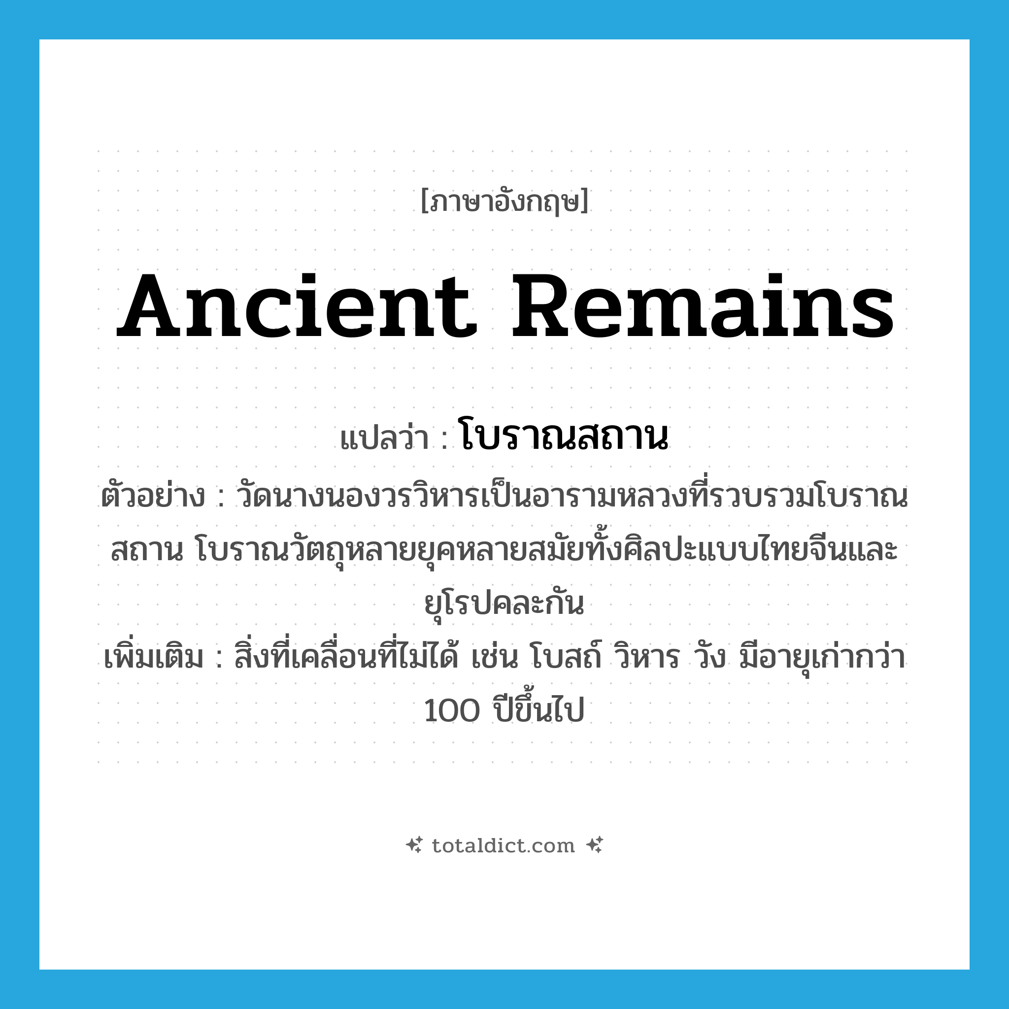ancient remains แปลว่า?, คำศัพท์ภาษาอังกฤษ ancient remains แปลว่า โบราณสถาน ประเภท N ตัวอย่าง วัดนางนองวรวิหารเป็นอารามหลวงที่รวบรวมโบราณสถาน โบราณวัตถุหลายยุคหลายสมัยทั้งศิลปะแบบไทยจีนและยุโรปคละกัน เพิ่มเติม สิ่งที่เคลื่อนที่ไม่ได้ เช่น โบสถ์ วิหาร วัง มีอายุเก่ากว่า 100 ปีขึ้นไป หมวด N