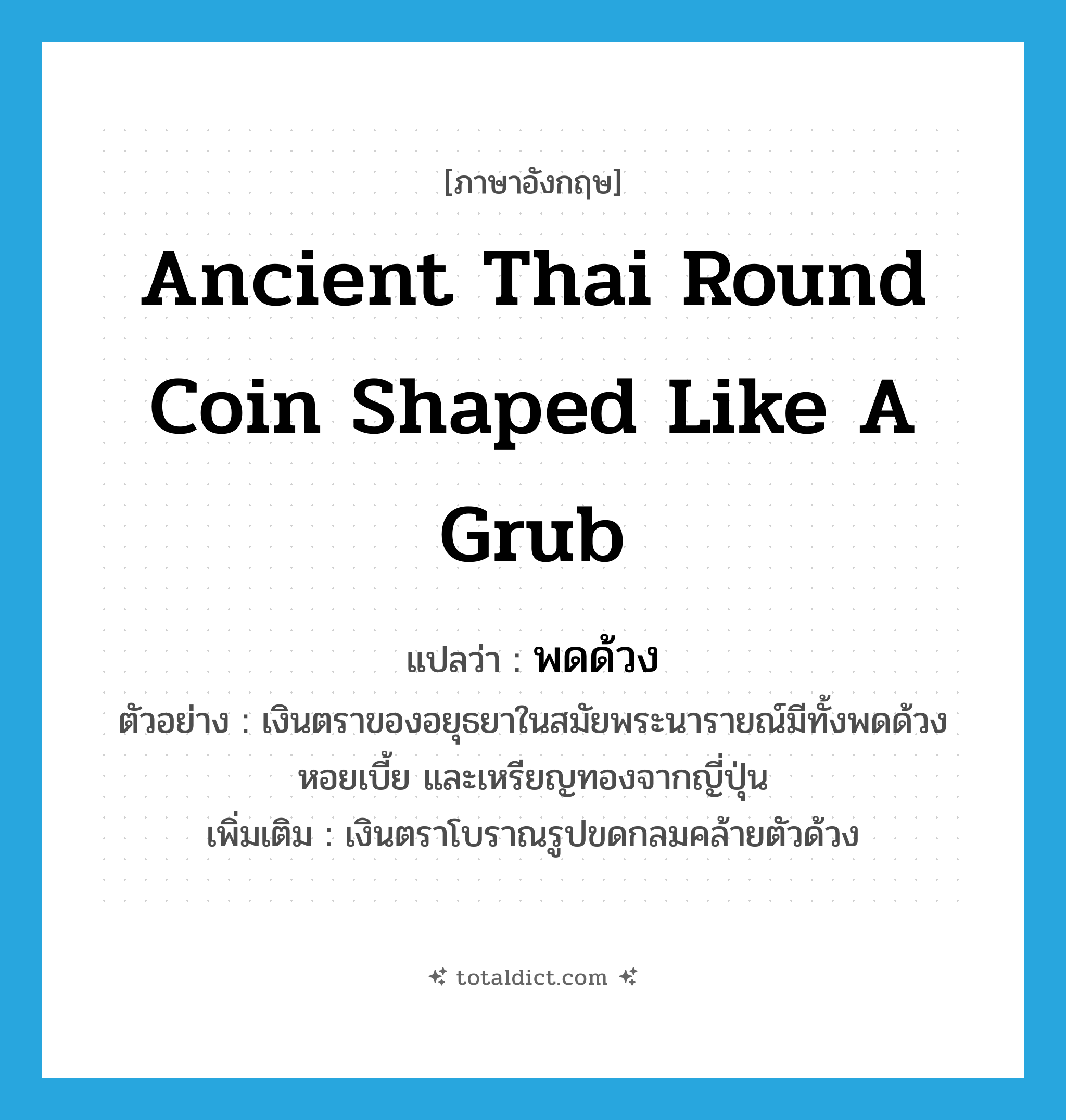 ancient Thai round coin shaped like a grub แปลว่า?, คำศัพท์ภาษาอังกฤษ ancient Thai round coin shaped like a grub แปลว่า พดด้วง ประเภท N ตัวอย่าง เงินตราของอยุธยาในสมัยพระนารายณ์มีทั้งพดด้วง หอยเบี้ย และเหรียญทองจากญี่ปุ่น เพิ่มเติม เงินตราโบราณรูปขดกลมคล้ายตัวด้วง หมวด N