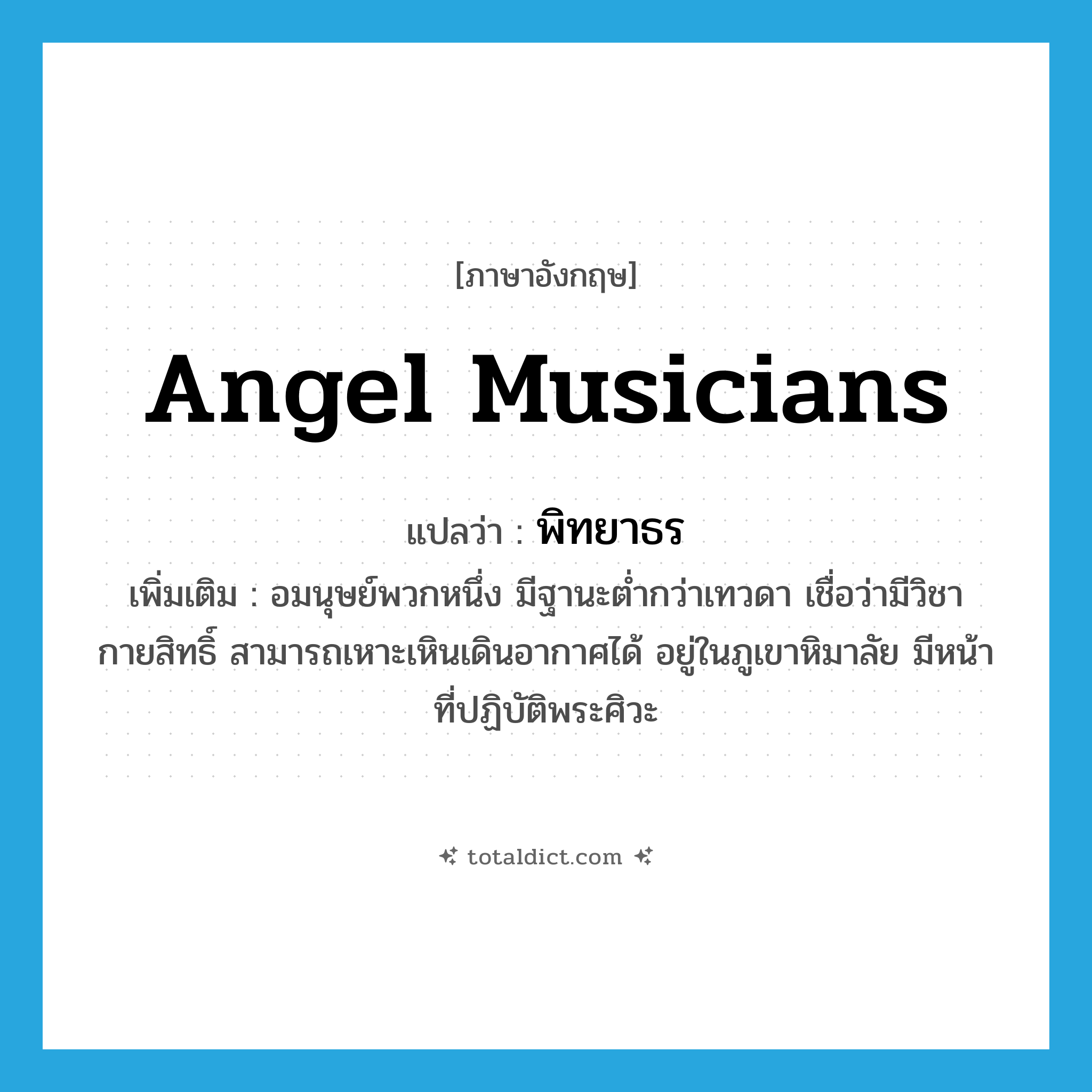 angel musicians แปลว่า?, คำศัพท์ภาษาอังกฤษ angel musicians แปลว่า พิทยาธร ประเภท N เพิ่มเติม อมนุษย์พวกหนึ่ง มีฐานะต่ำกว่าเทวดา เชื่อว่ามีวิชากายสิทธิ์ สามารถเหาะเหินเดินอากาศได้ อยู่ในภูเขาหิมาลัย มีหน้าที่ปฏิบัติพระศิวะ หมวด N