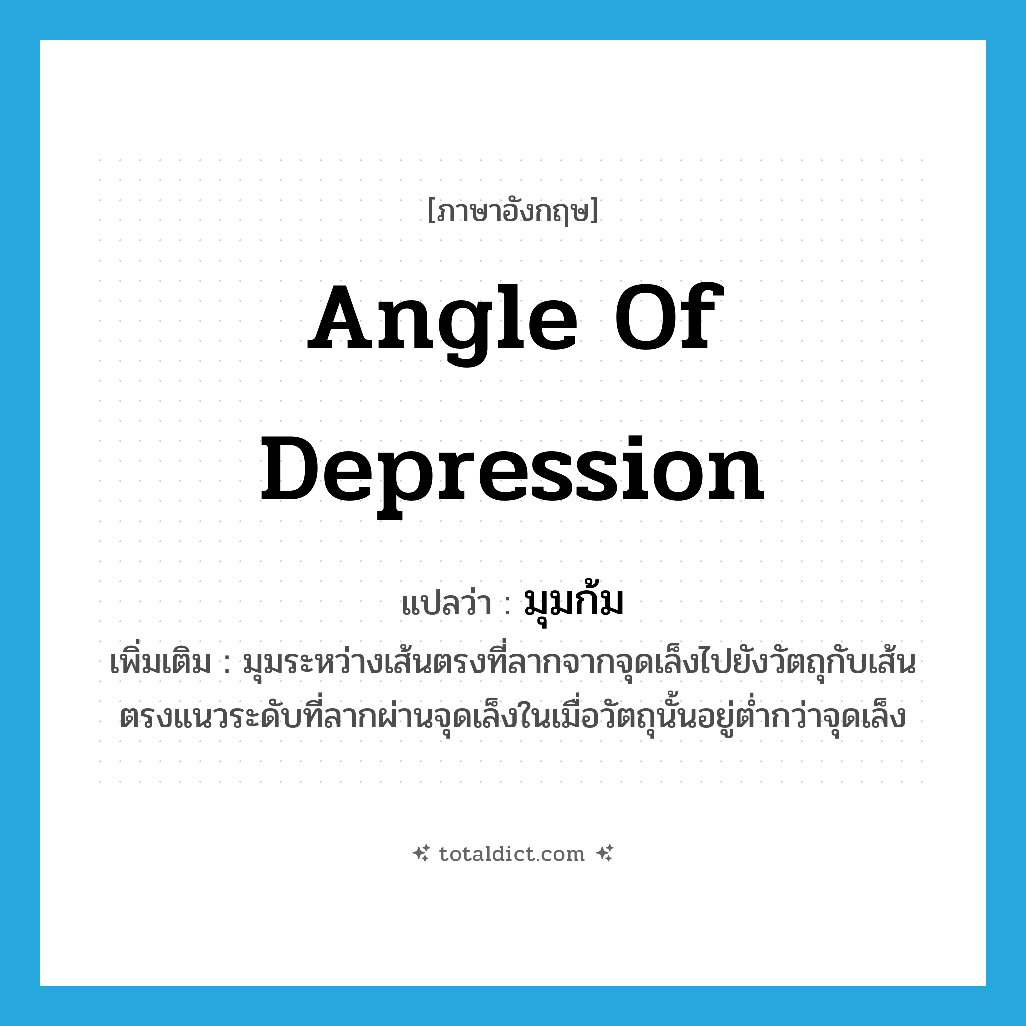 angle of depression แปลว่า?, คำศัพท์ภาษาอังกฤษ angle of depression แปลว่า มุมก้ม ประเภท N เพิ่มเติม มุมระหว่างเส้นตรงที่ลากจากจุดเล็งไปยังวัตถุกับเส้นตรงแนวระดับที่ลากผ่านจุดเล็งในเมื่อวัตถุนั้นอยู่ต่ำกว่าจุดเล็ง หมวด N