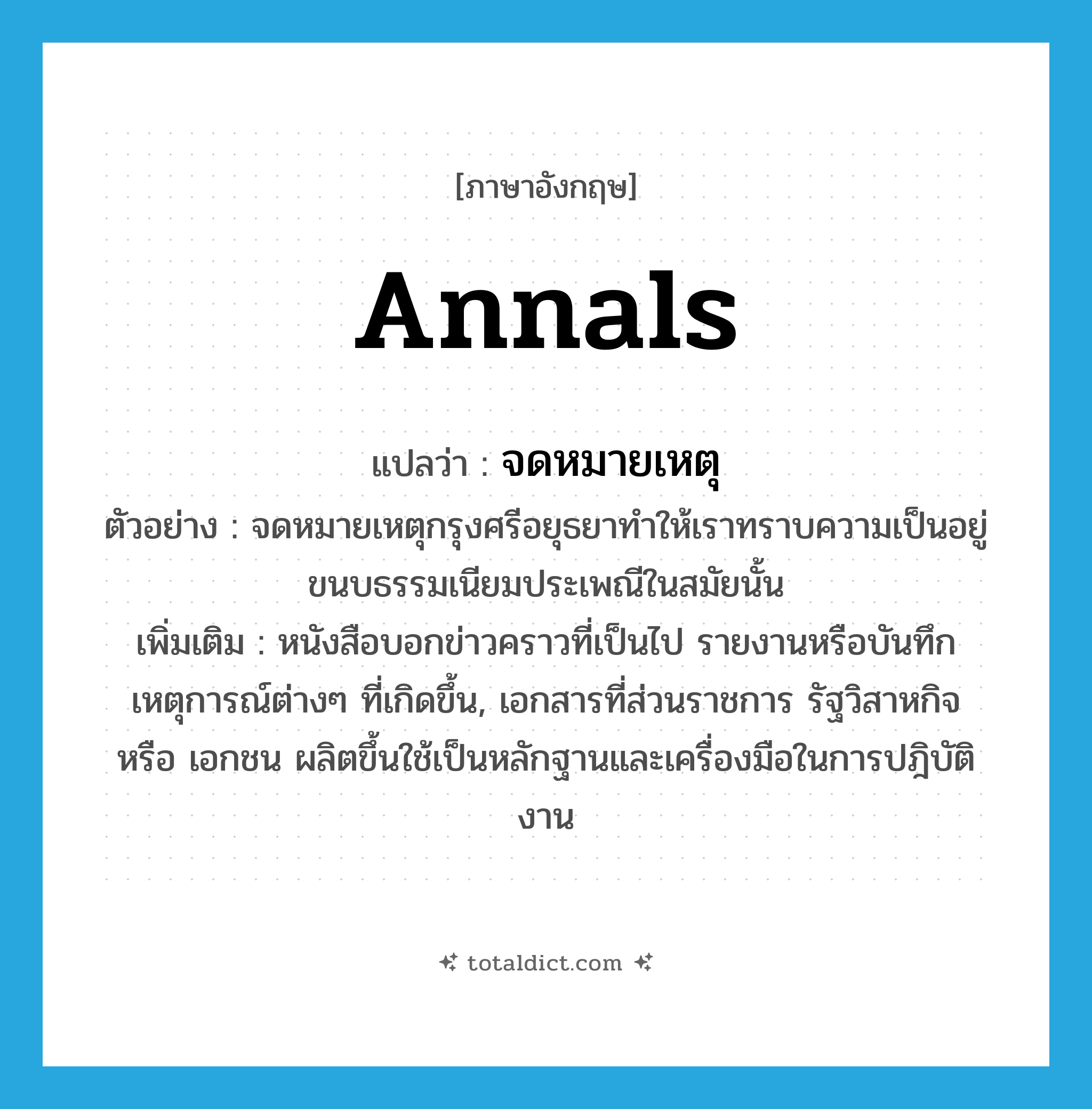 annals แปลว่า?, คำศัพท์ภาษาอังกฤษ annals แปลว่า จดหมายเหตุ ประเภท N ตัวอย่าง จดหมายเหตุกรุงศรีอยุธยาทำให้เราทราบความเป็นอยู่ ขนบธรรมเนียมประเพณีในสมัยนั้น เพิ่มเติม หนังสือบอกข่าวคราวที่เป็นไป รายงานหรือบันทึกเหตุการณ์ต่างๆ ที่เกิดขึ้น, เอกสารที่ส่วนราชการ รัฐวิสาหกิจ หรือ เอกชน ผลิตขึ้นใช้เป็นหลักฐานและเครื่องมือในการปฎิบัติงาน หมวด N