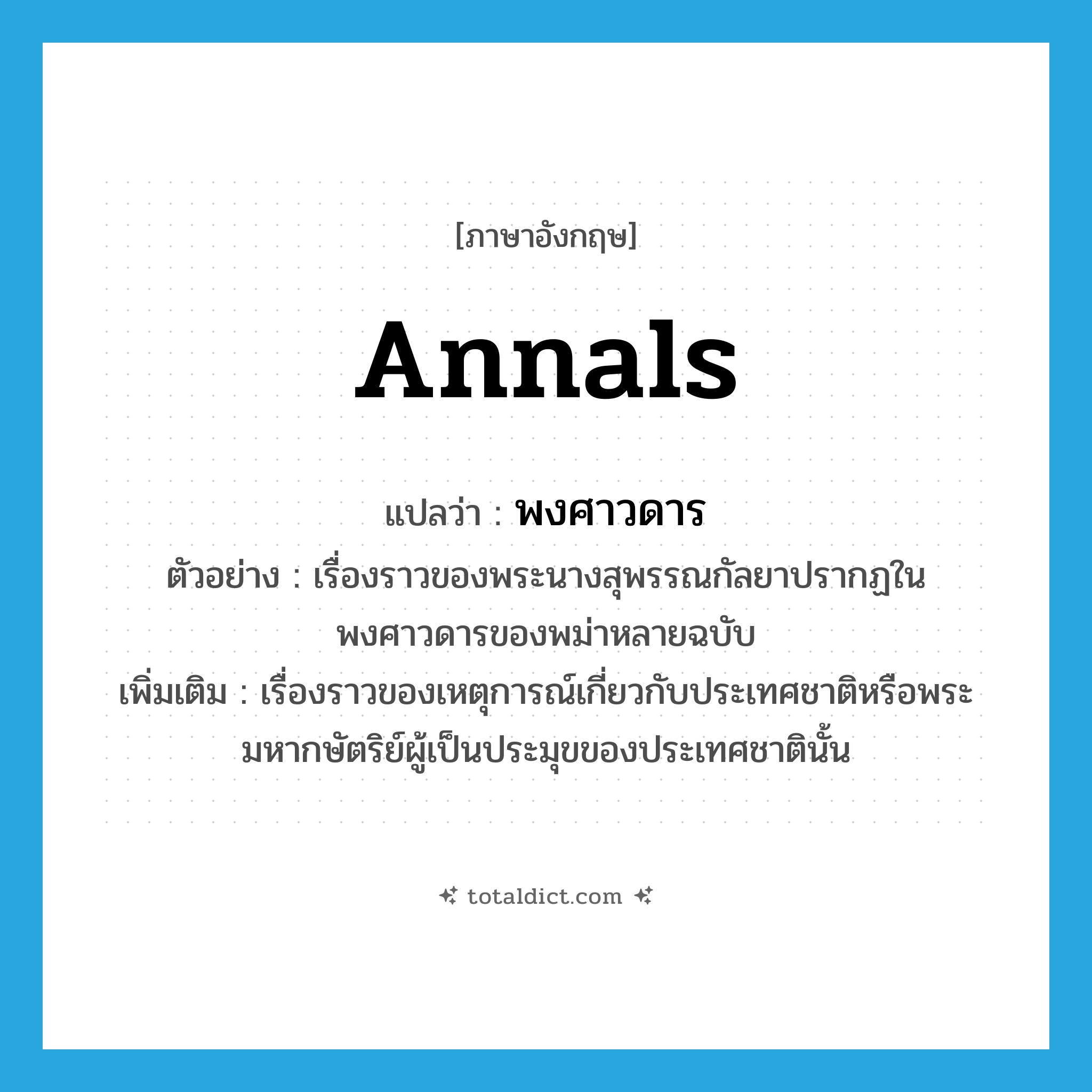 annals แปลว่า?, คำศัพท์ภาษาอังกฤษ annals แปลว่า พงศาวดาร ประเภท N ตัวอย่าง เรื่องราวของพระนางสุพรรณกัลยาปรากฏในพงศาวดารของพม่าหลายฉบับ เพิ่มเติม เรื่องราวของเหตุการณ์เกี่ยวกับประเทศชาติหรือพระมหากษัตริย์ผู้เป็นประมุขของประเทศชาตินั้น หมวด N